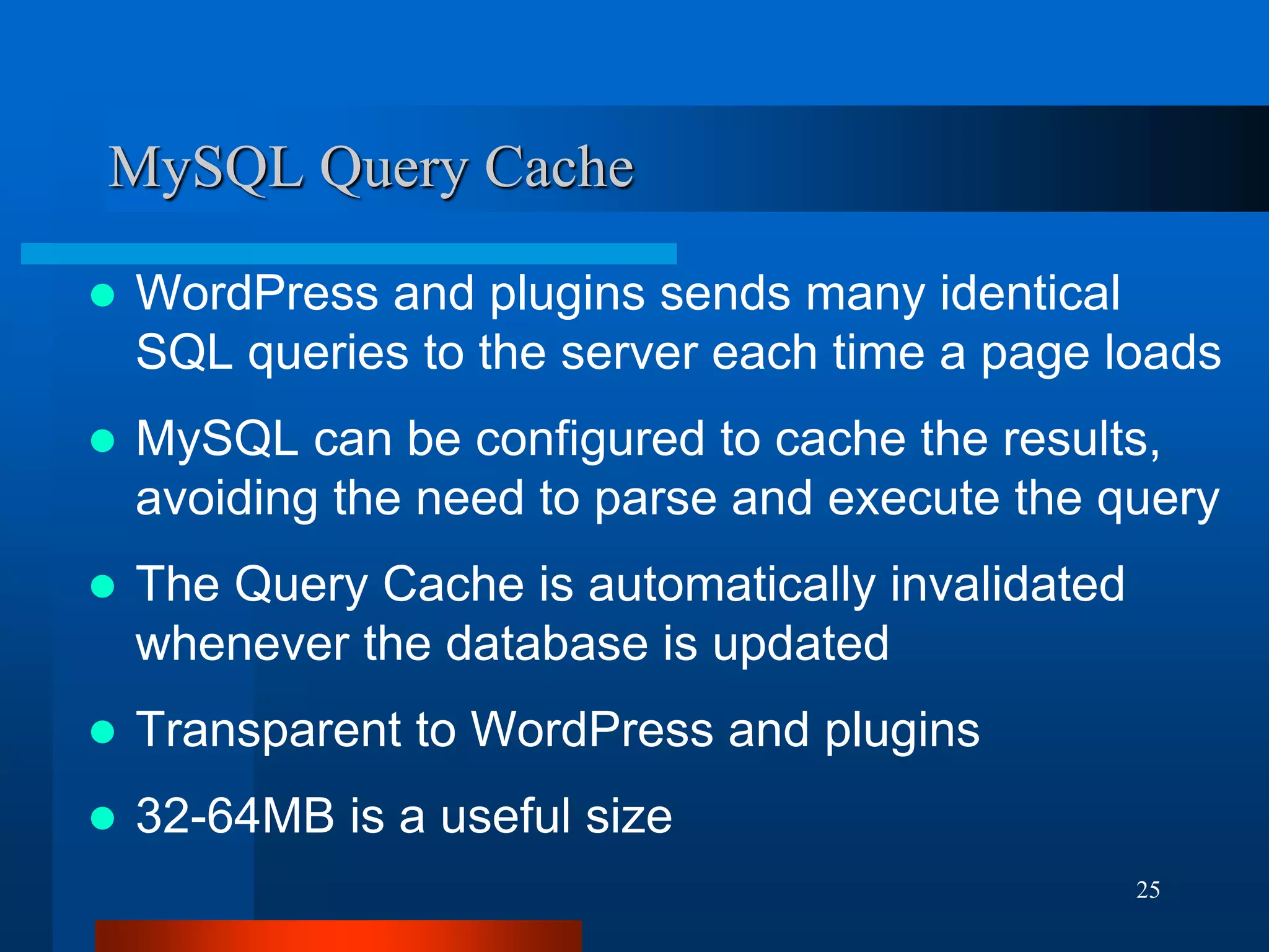 25 
MySQL Query Cache 
WordPress and plugins sends many identical SQL queries to the server each time a page loads 
MySQL can be configured to cache the results, avoiding the need to parse and execute the query 
The Query Cache is automatically invalidated whenever the database is updated 
Transparent to WordPress and plugins 
32-64MB is a useful size  