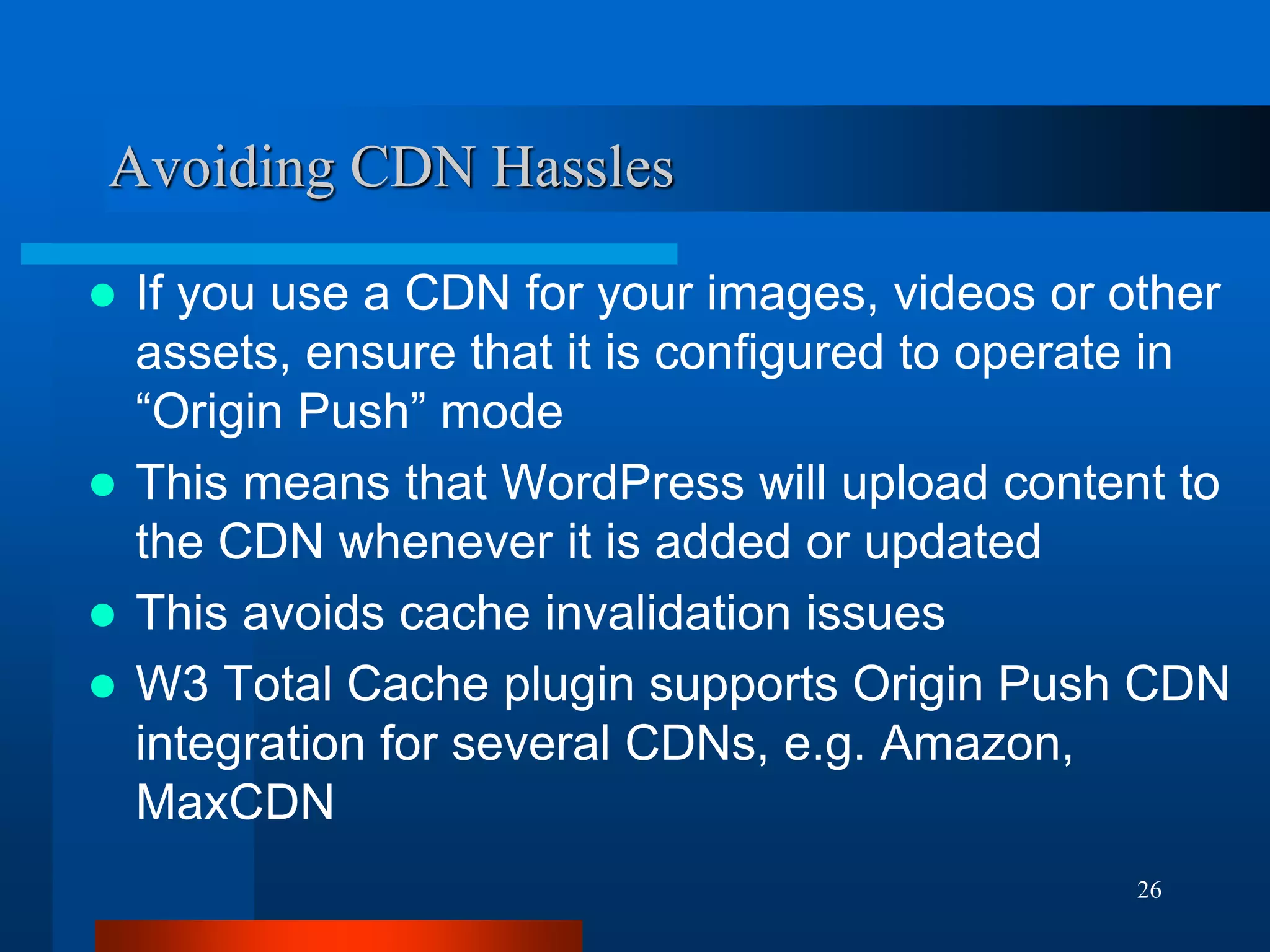 26 
Avoiding CDN Hassles 
If you use a CDN for your images, videos or other assets, ensure that it is configured to operate in “Origin Push” mode 
This means that WordPress will upload content to the CDN whenever it is added or updated 
This avoids cache invalidation issues 
W3 Total Cache plugin supports Origin Push CDN integration for several CDNs, e.g. Amazon, MaxCDN  