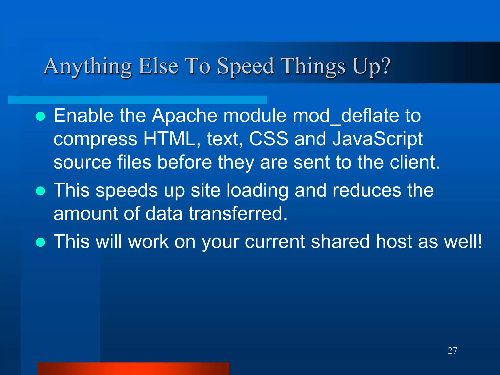 27 
Anything Else To Speed Things Up? 
Enable the Apache module mod_deflate to compress HTML, text, CSS and JavaScript source files before they are sent to the client. 
This speeds up site loading and reduces the amount of data transferred. 
This will work on your current shared host as well!  