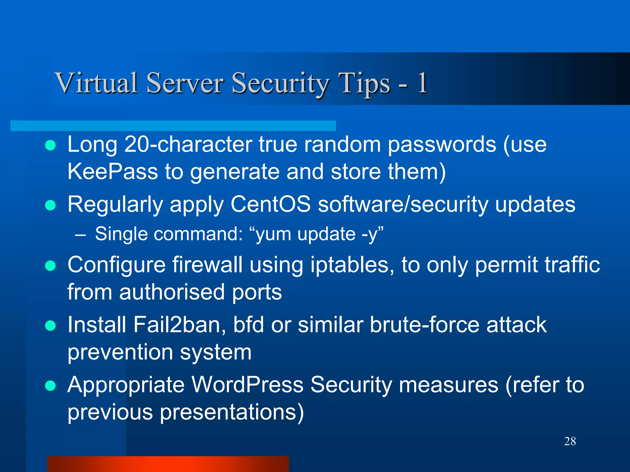 28 
Virtual Server Security Tips - 1 
Long 20-character true random passwords (use KeePass to generate and store them) 
Regularly apply CentOS software/security updates 
–Single command: “yum update -y” 
Configure firewall using iptables, to only permit traffic from authorised ports 
Install Fail2ban, bfd or similar brute-force attack prevention system 
Appropriate WordPress Security measures (refer to previous presentations)  