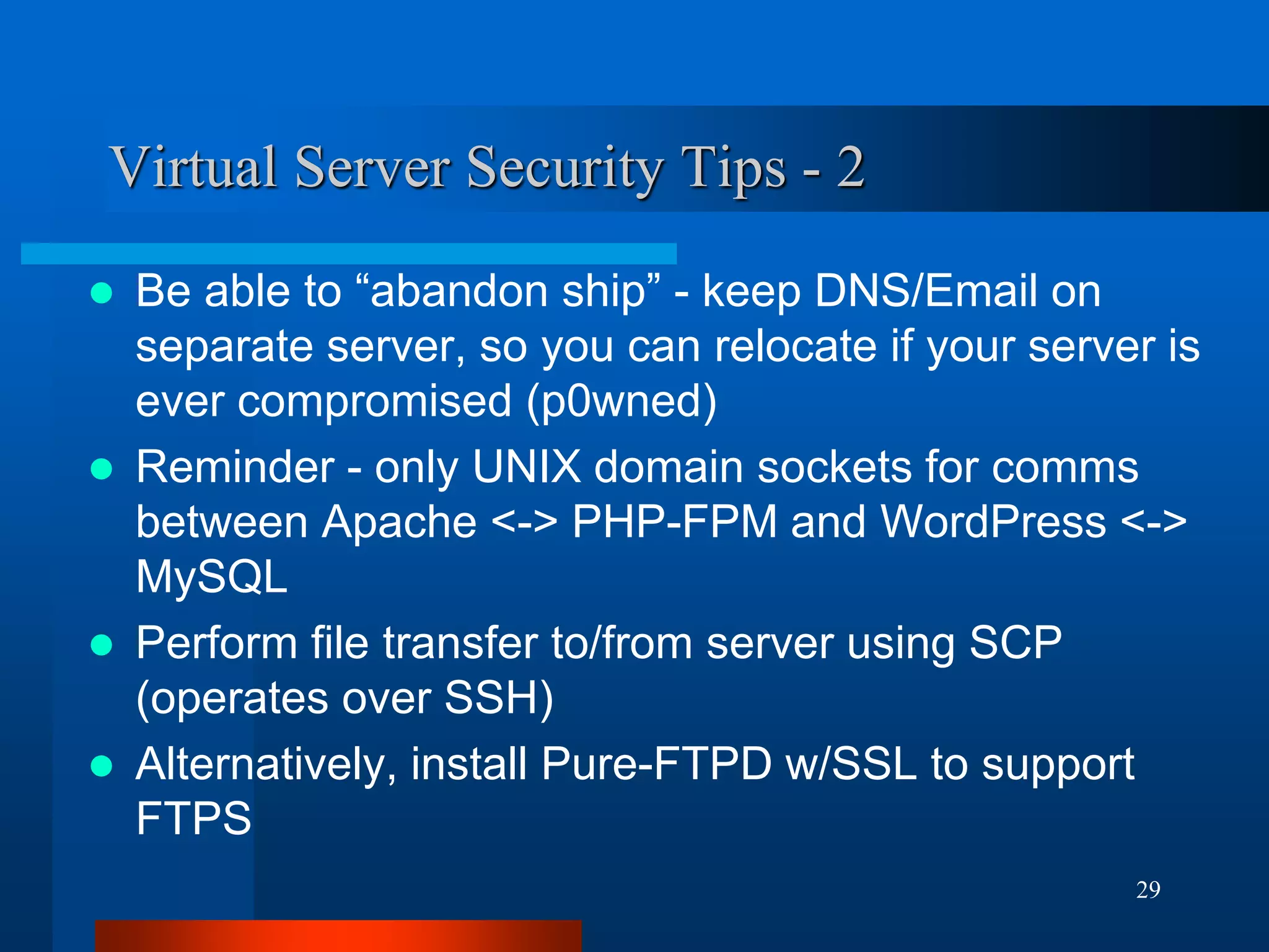 29 
Virtual Server Security Tips - 2 
Be able to “abandon ship” - keep DNS/Email on separate server, so you can relocate if your server is ever compromised (p0wned) 
Reminder - only UNIX domain sockets for comms between Apache <-> PHP-FPM and WordPress <-> MySQL 
Perform file transfer to/from server using SCP (operates over SSH) 
Alternatively, install Pure-FTPD w/SSL to support FTPS  
