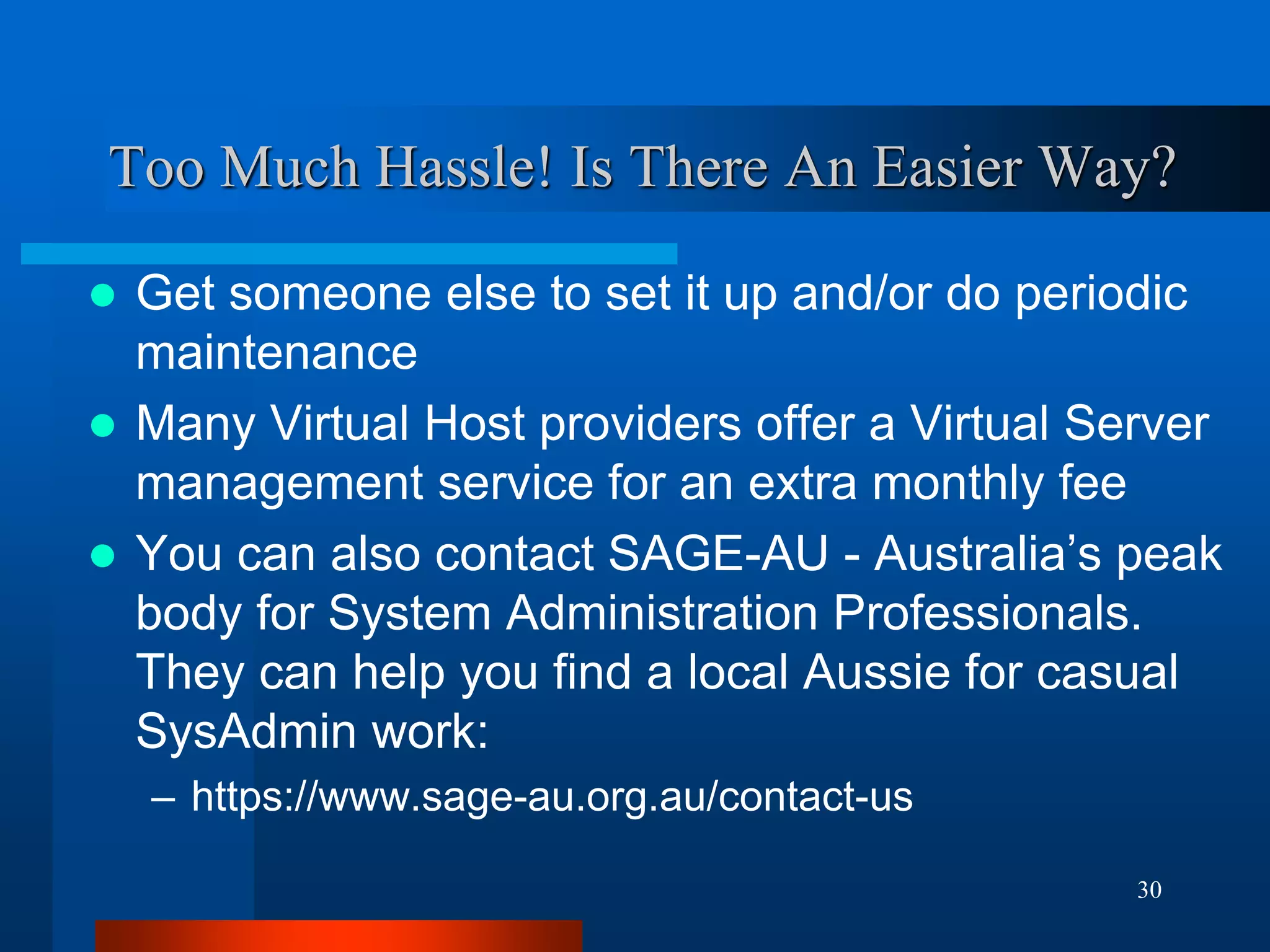 30 
Too Much Hassle! Is There An Easier Way? 
Get someone else to set it up and/or do periodic maintenance 
Many Virtual Host providers offer a Virtual Server management service for an extra monthly fee 
You can also contact SAGE-AU - Australia’s peak body for System Administration Professionals. They can help you find a local Aussie for casual SysAdmin work: 
–https://www.sage-au.org.au/contact-us  