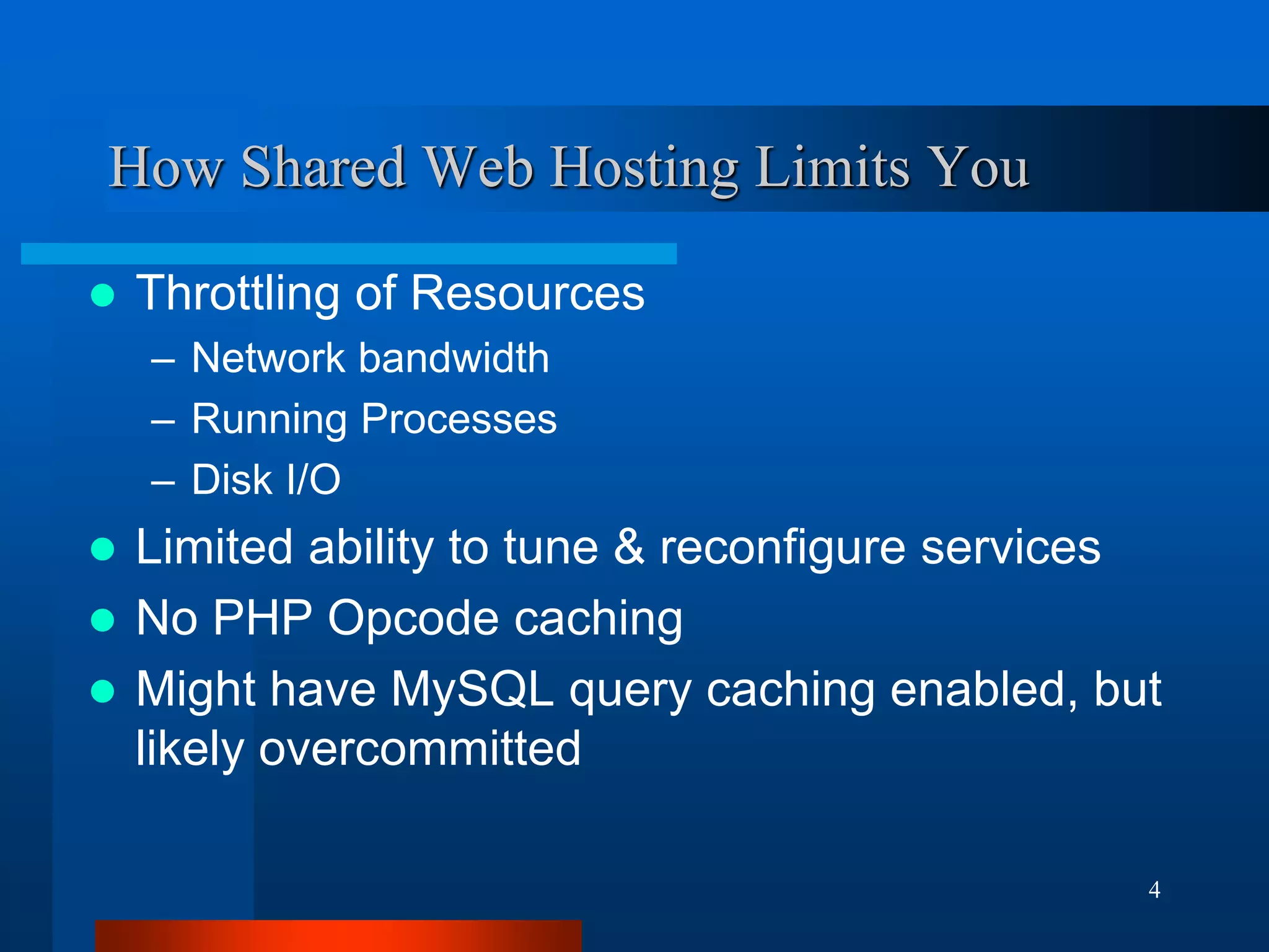 4 
How Shared Web Hosting Limits You 
Throttling of Resources 
–Network bandwidth 
–Running Processes 
–Disk I/O 
Limited ability to tune & reconfigure services 
No PHP Opcode caching 
Might have MySQL query caching enabled, but likely overcommitted  