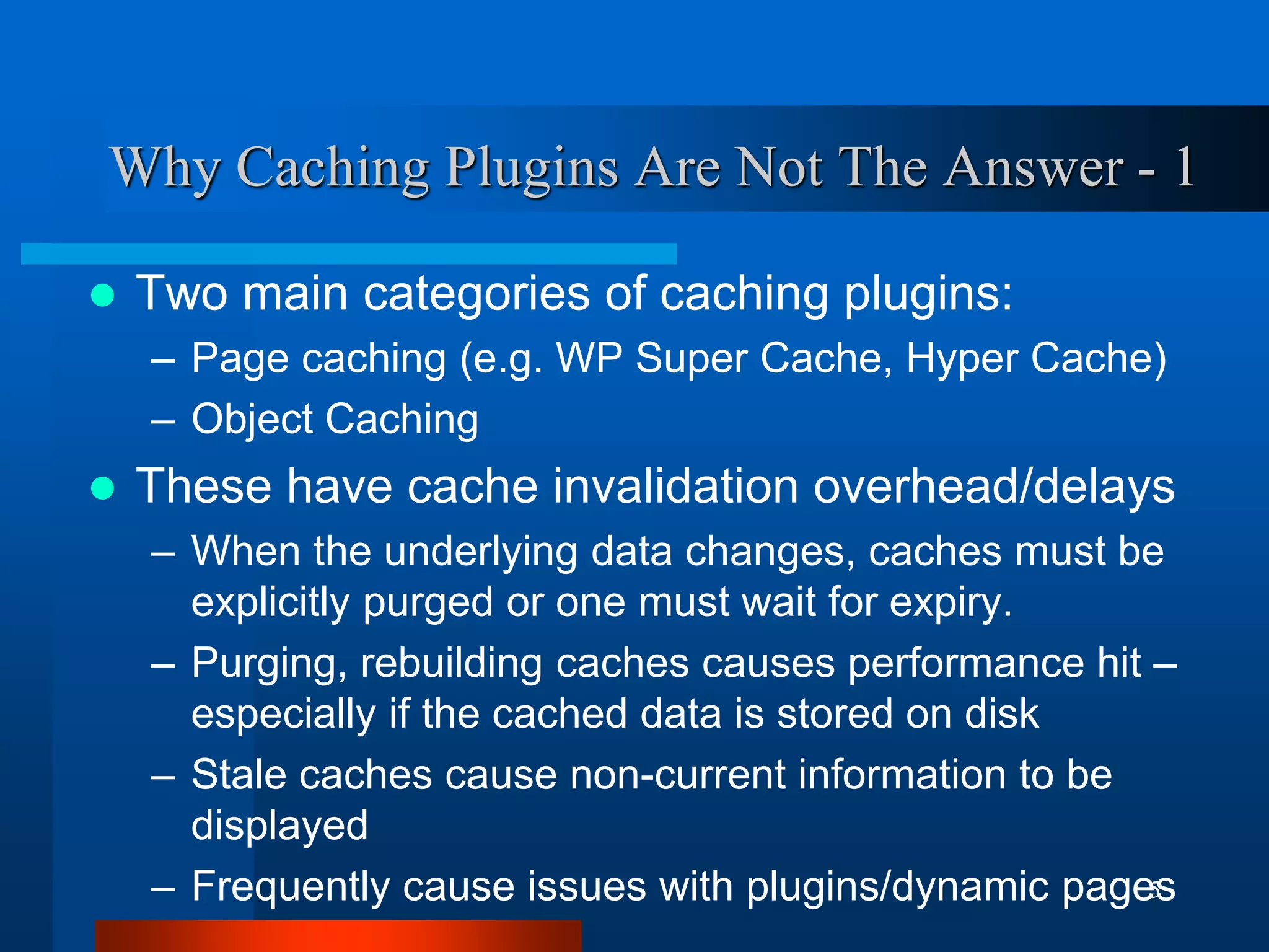 5 
Why Caching Plugins Are Not The Answer - 1 
Two main categories of caching plugins: 
–Page caching (e.g. WP Super Cache, Hyper Cache) 
–Object Caching 
These have cache invalidation overhead/delays 
–When the underlying data changes, caches must be explicitly purged or one must wait for expiry. 
–Purging, rebuilding caches causes performance hit – especially if the cached data is stored on disk 
–Stale caches cause non-current information to be displayed 
–Frequently cause issues with plugins/dynamic pages  