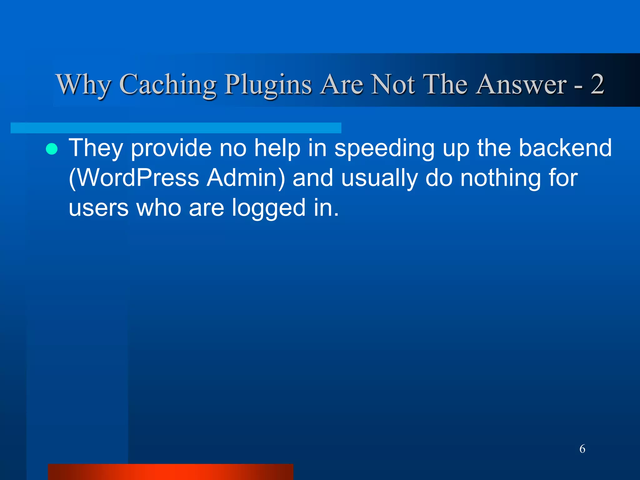 6 
Why Caching Plugins Are Not The Answer - 2 
They provide no help in speeding up the backend (WordPress Admin) and usually do nothing for users who are logged in.  