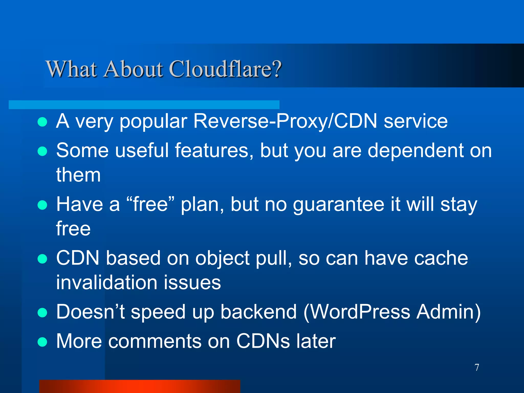 7 
What About Cloudflare? 
A very popular Reverse-Proxy/CDN service 
Some useful features, but you are dependent on them 
Have a “free” plan, but no guarantee it will stay free 
CDN based on object pull, so can have cache invalidation issues 
Doesn’t speed up backend (WordPress Admin) 
More comments on CDNs later 
 