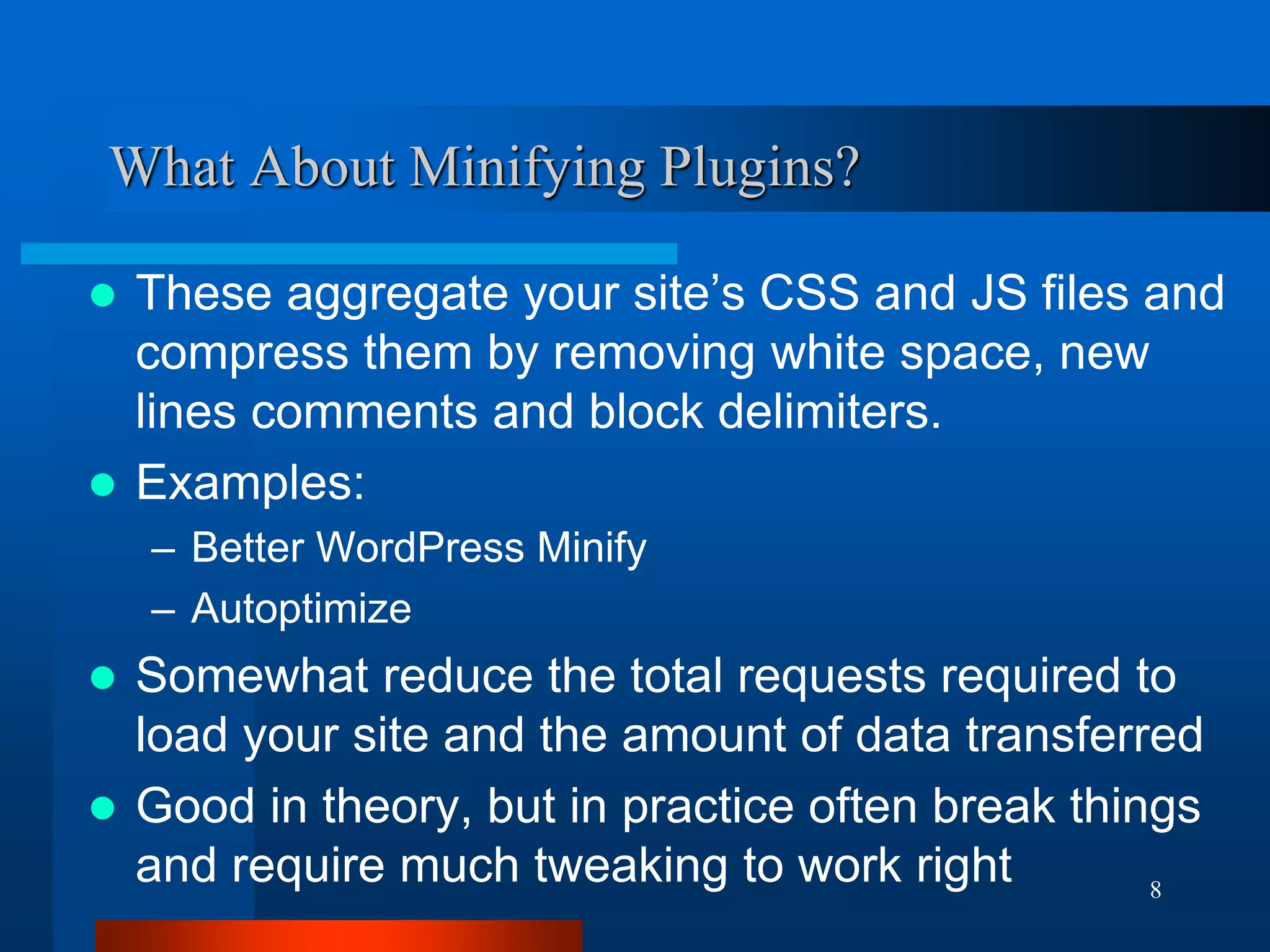 8 
What About Minifying Plugins? 
These aggregate your site’s CSS and JS files and compress them by removing white space, new lines comments and block delimiters. 
Examples: 
–Better WordPress Minify 
–Autoptimize 
Somewhat reduce the total requests required to load your site and the amount of data transferred 
Good in theory, but in practice often break things and require much tweaking to work right 
 