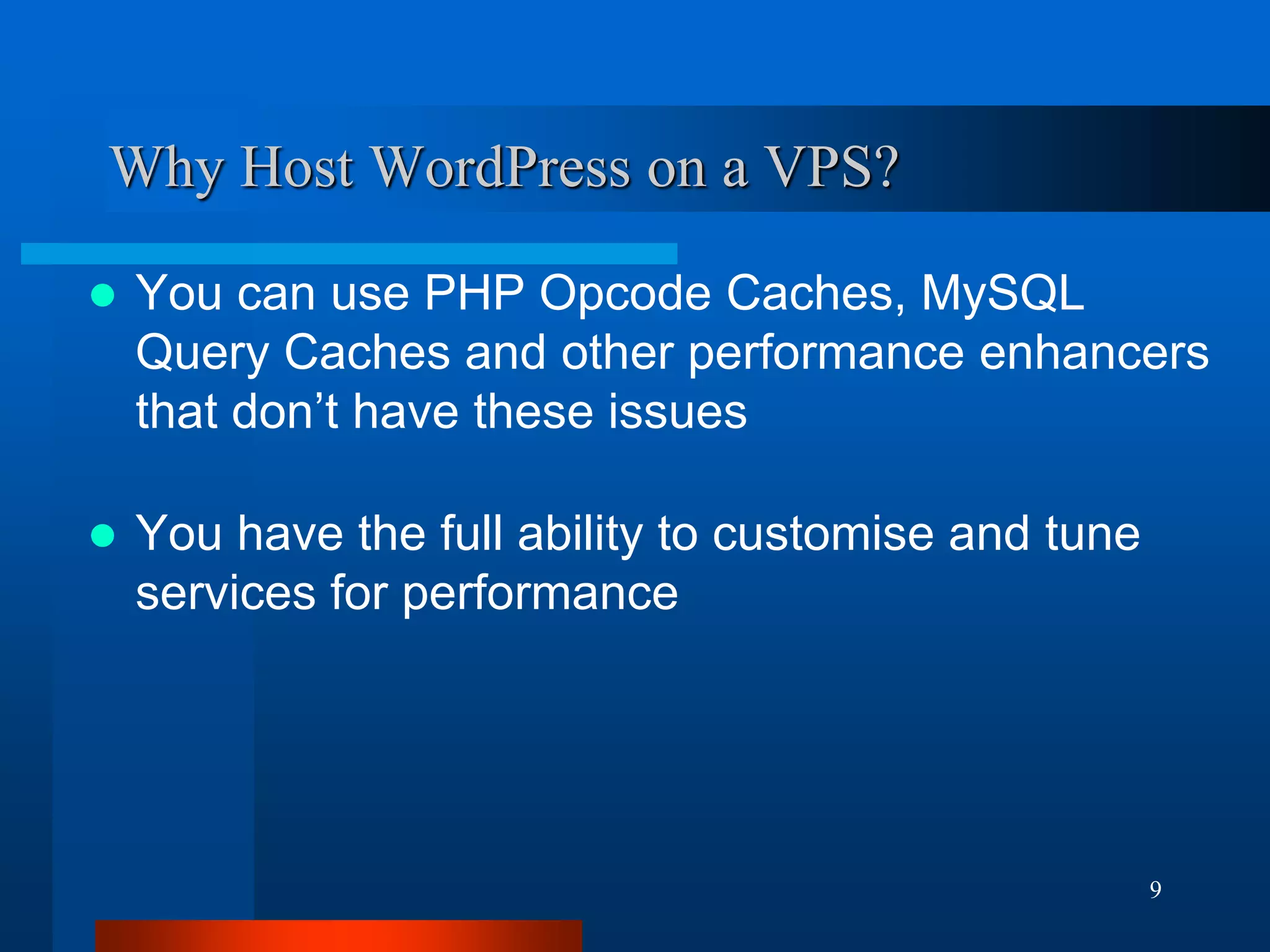 9 
Why Host WordPress on a VPS? 
You can use PHP Opcode Caches, MySQL Query Caches and other performance enhancers that don’t have these issues 
You have the full ability to customise and tune services for performance  