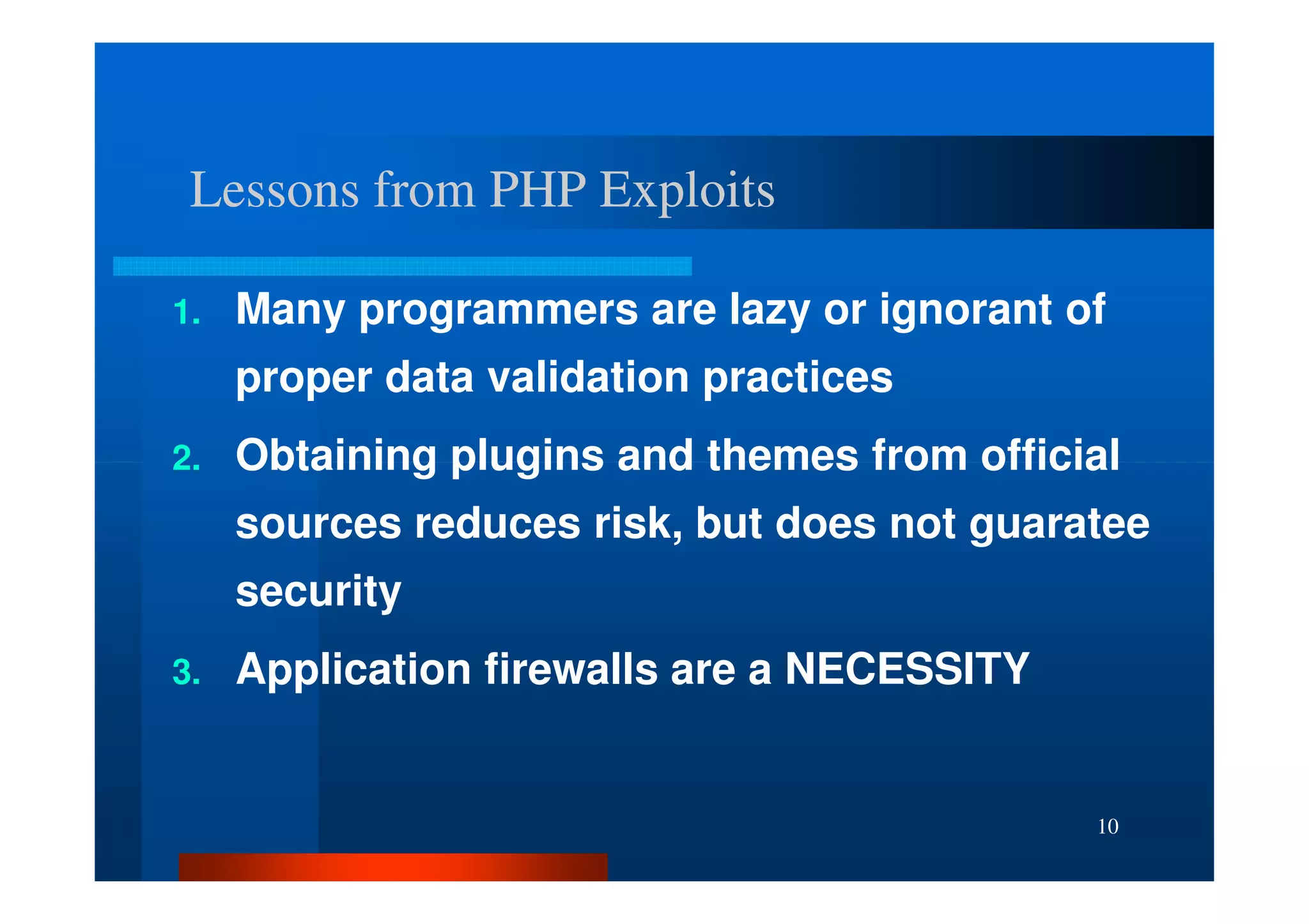 Lessons from PHP Exploits

1.   Many programmers are lazy or ignorant of
     proper data validation practices
2.   Obtaining plugins and themes from official
     sources reduces risk, but does not guaratee
     security
3.   Application firewalls are a NECESSITY


                                             10
 