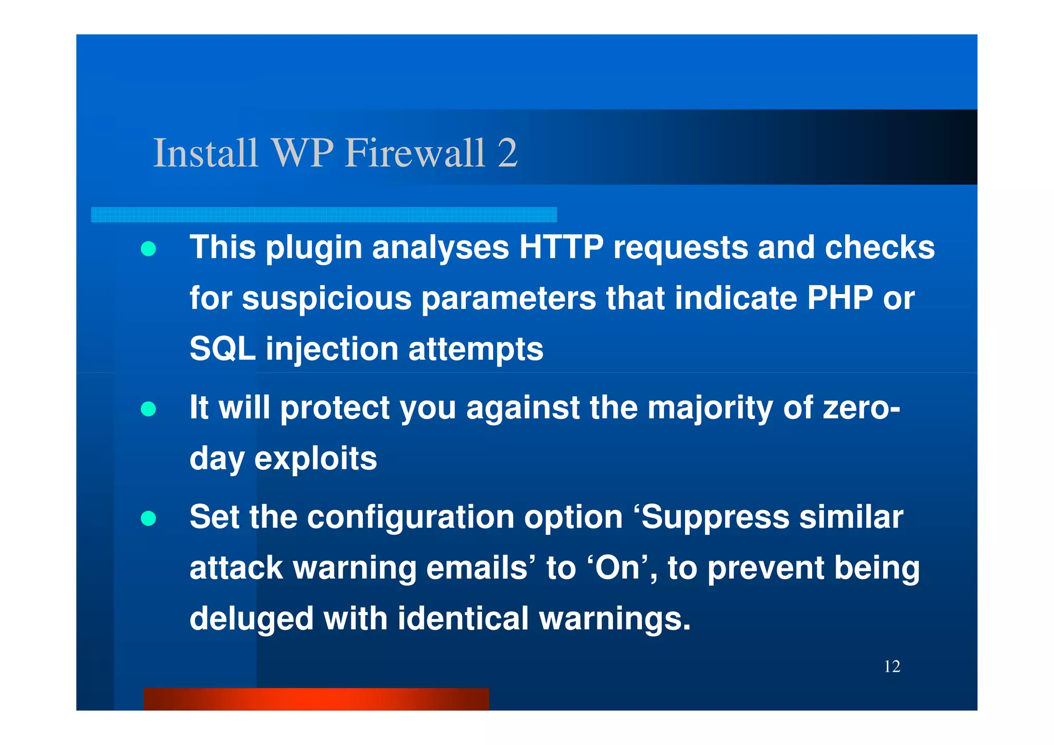 Install WP Firewall 2

  This plugin analyses HTTP requests and checks
  for suspicious parameters that indicate PHP or
  SQL injection attempts
  It will protect you against the majority of zero-
  day exploits
  Set the configuration option ‘Suppress similar
  attack warning emails’ to ‘On’, to prevent being
  deluged with identical warnings.
                                                 12
 