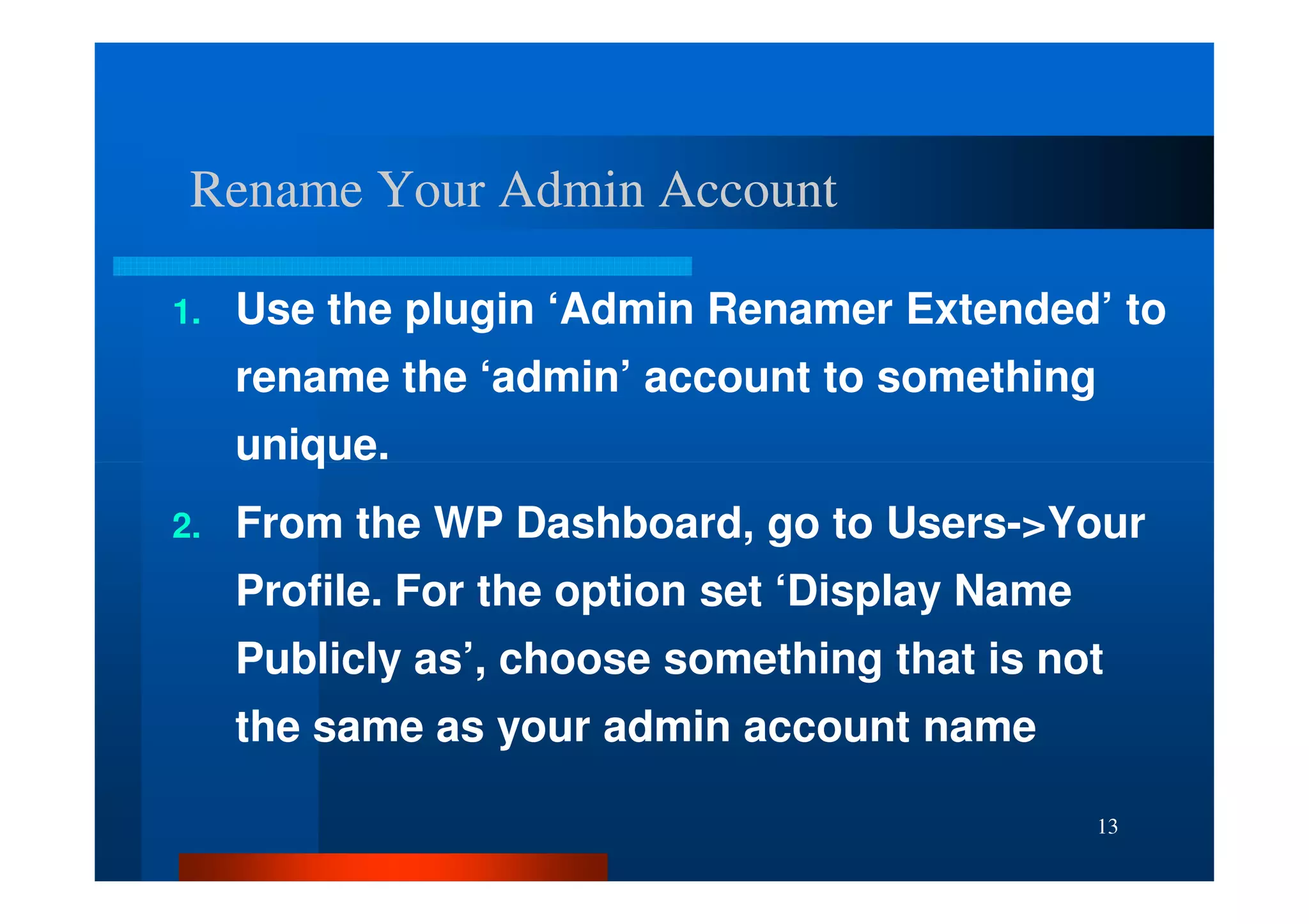 Rename Your Admin Account

1.   Use the plugin ‘Admin Renamer Extended’ to
     rename the ‘admin’ account to something
     unique.
2.   From the WP Dashboard, go to Users->Your
     Profile. For the option set ‘Display Name
     Publicly as’, choose something that is not
     the same as your admin account name

                                                 13
 