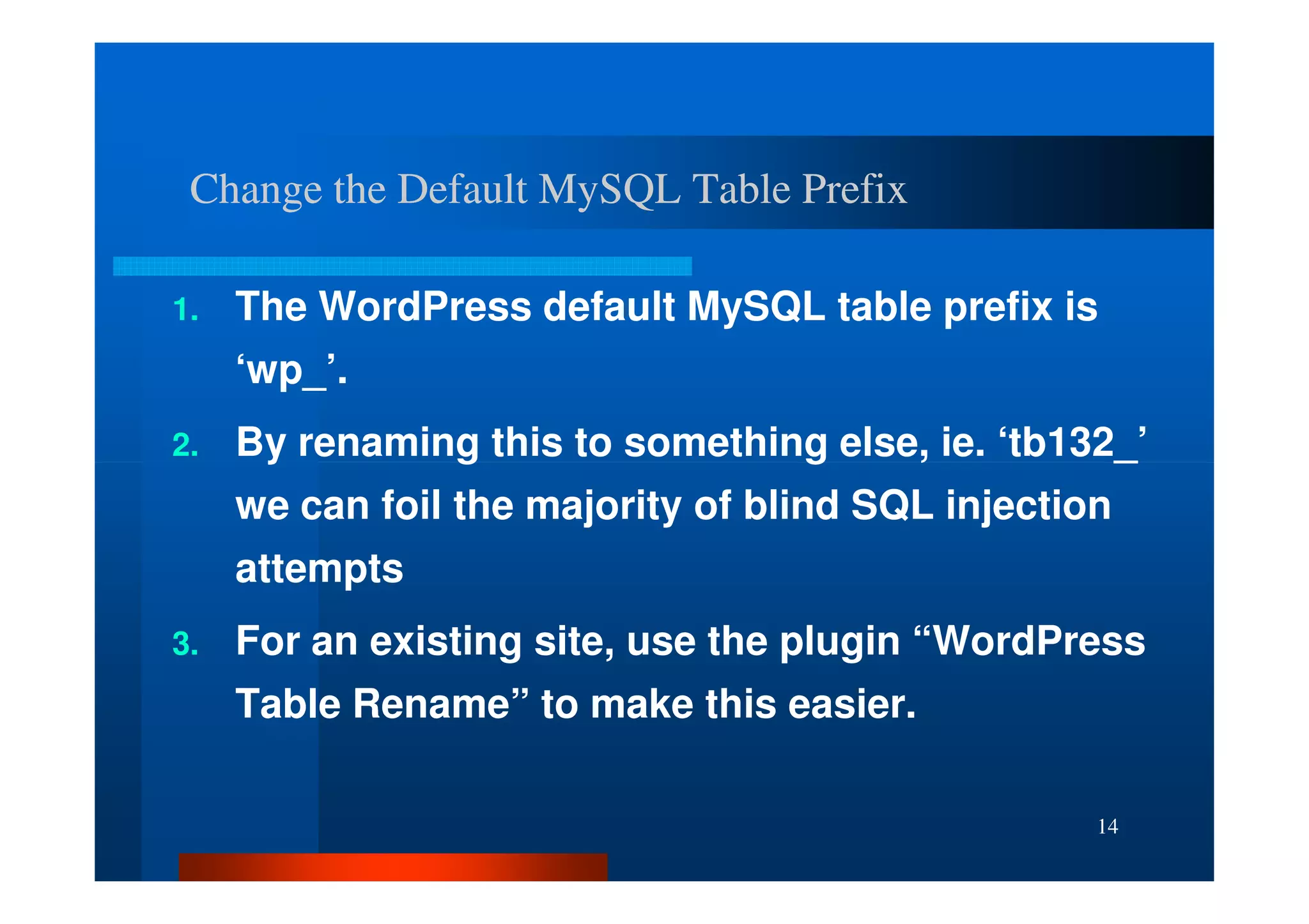 Change the Default MySQL Table Prefix

1.   The WordPress default MySQL table prefix is
     ‘wp_’.
2.   By renaming this to something else, ie. ‘tb132_’
     we can foil the majority of blind SQL injection
     attempts
3.   For an existing site, use the plugin “WordPress
     Table Rename” to make this easier.

                                                   14
 