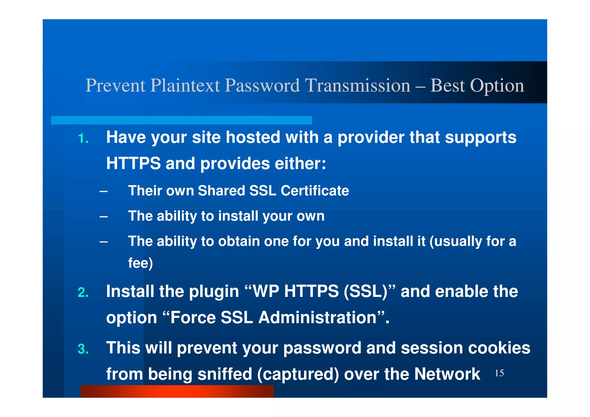 Prevent Plaintext Password Transmission – Best Option

1.   Have your site hosted with a provider that supports
     HTTPS and provides either:
     –   Their own Shared SSL Certificate
     –   The ability to install your own
     –   The ability to obtain one for you and install it (usually for a
         fee)

2.   Install the plugin “WP HTTPS (SSL)” and enable the
     option “Force SSL Administration”.
3.   This will prevent your password and session cookies
     from being sniffed (captured) over the Network                 15
 