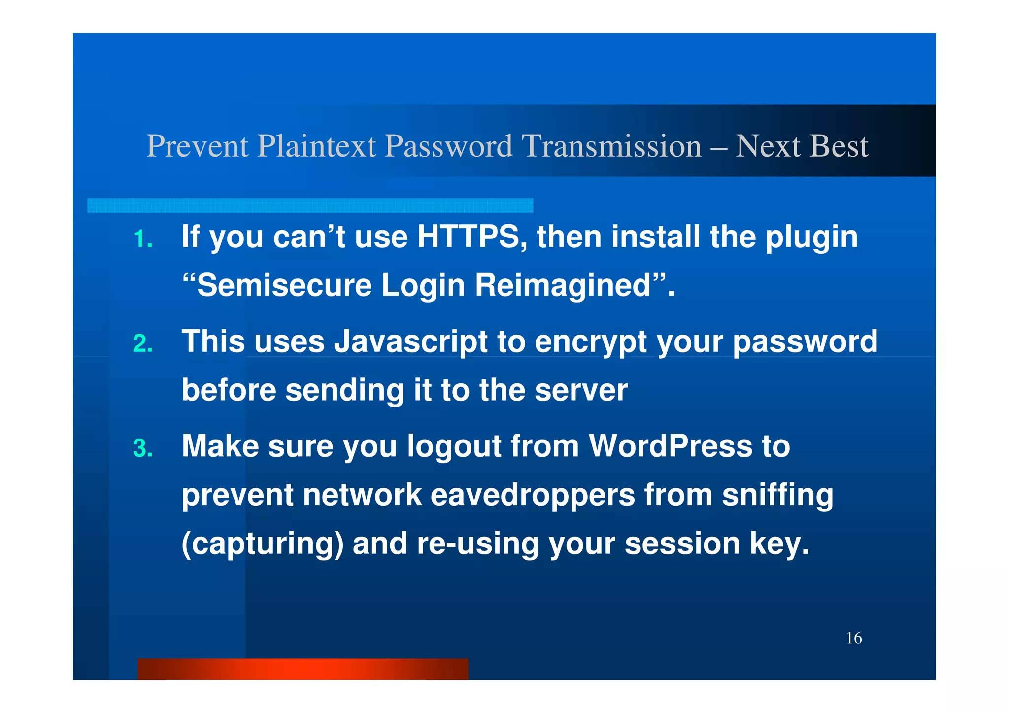 Prevent Plaintext Password Transmission – Next Best

1.   If you can’t use HTTPS, then install the plugin
     “Semisecure Login Reimagined”.
2.   This uses Javascript to encrypt your password
     before sending it to the server
3.   Make sure you logout from WordPress to
     prevent network eavedroppers from sniffing
     (capturing) and re-using your session key.

                                                   16
 