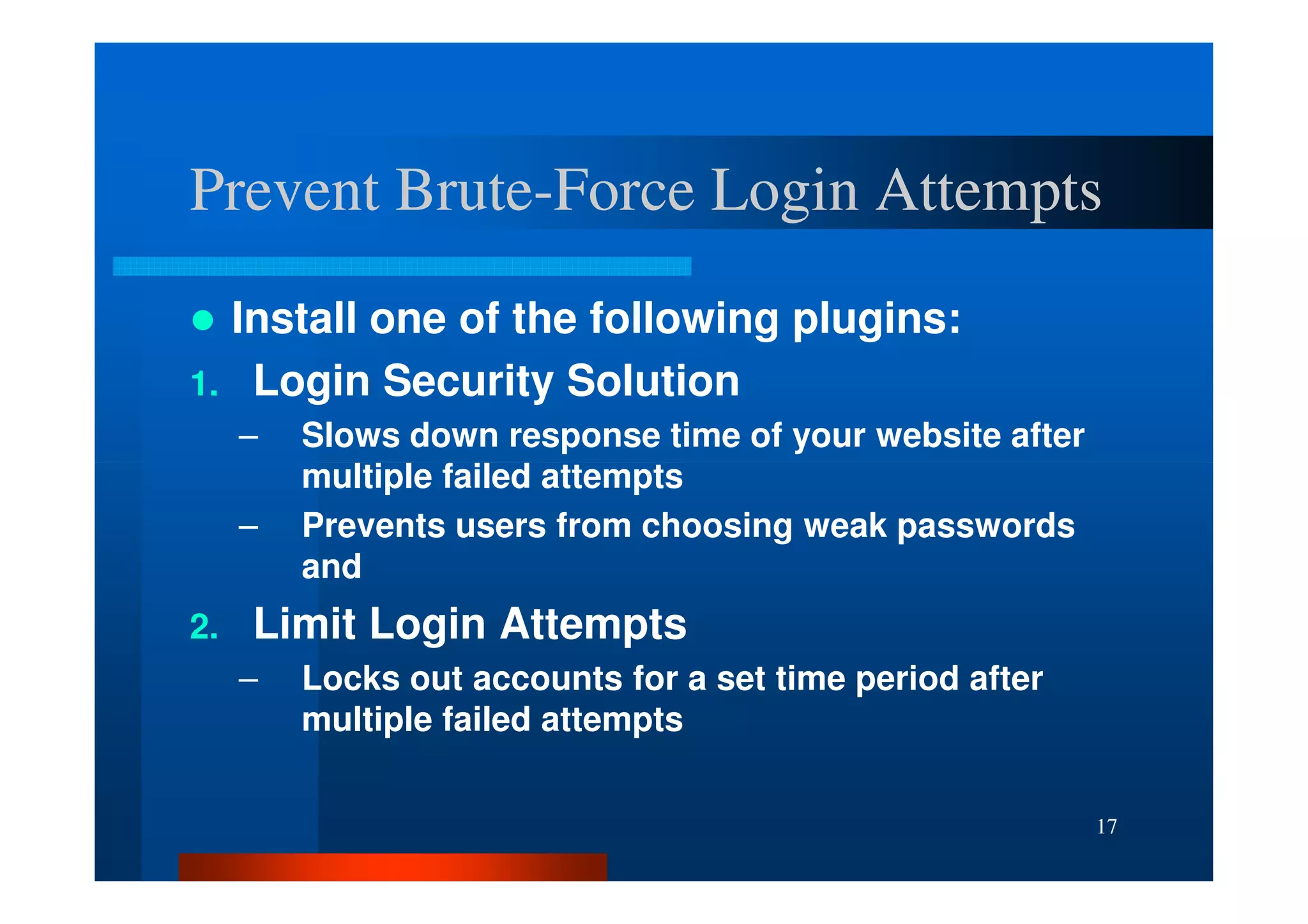 Prevent Brute-Force Login Attempts
        Brute-
  Install one of the following plugins:
1. Login Security Solution
     –   Slows down response time of your website after
         multiple failed attempts
     –   Prevents users from choosing weak passwords
         and
2.   Limit Login Attempts
     –   Locks out accounts for a set time period after
         multiple failed attempts


                                                          17
 