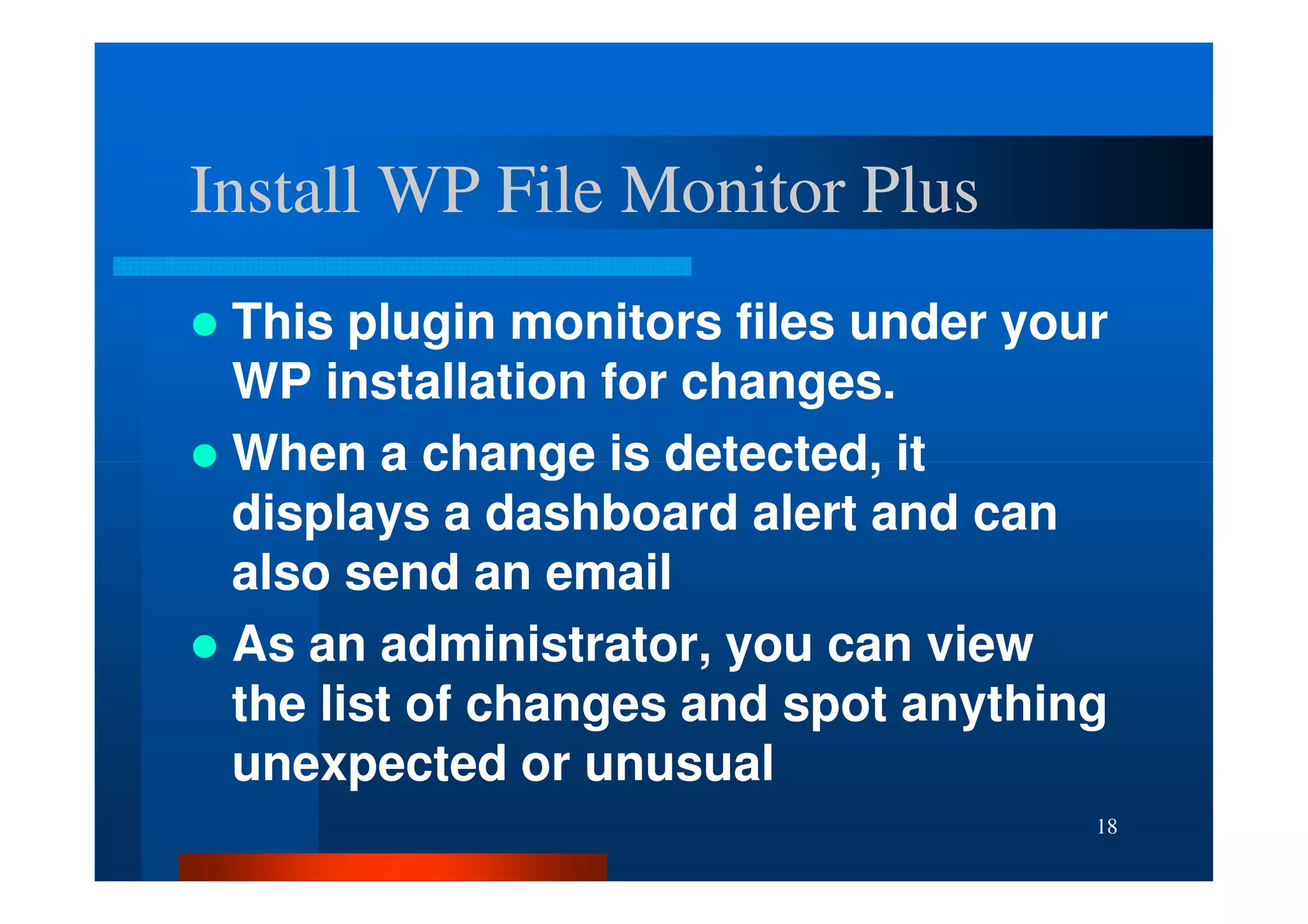 Install WP File Monitor Plus
 This plugin monitors files under your
 WP installation for changes.
 When a change is detected, it
 displays a dashboard alert and can
 also send an email
 As an administrator, you can view
 the list of changes and spot anything
 unexpected or unusual
                                     18
 