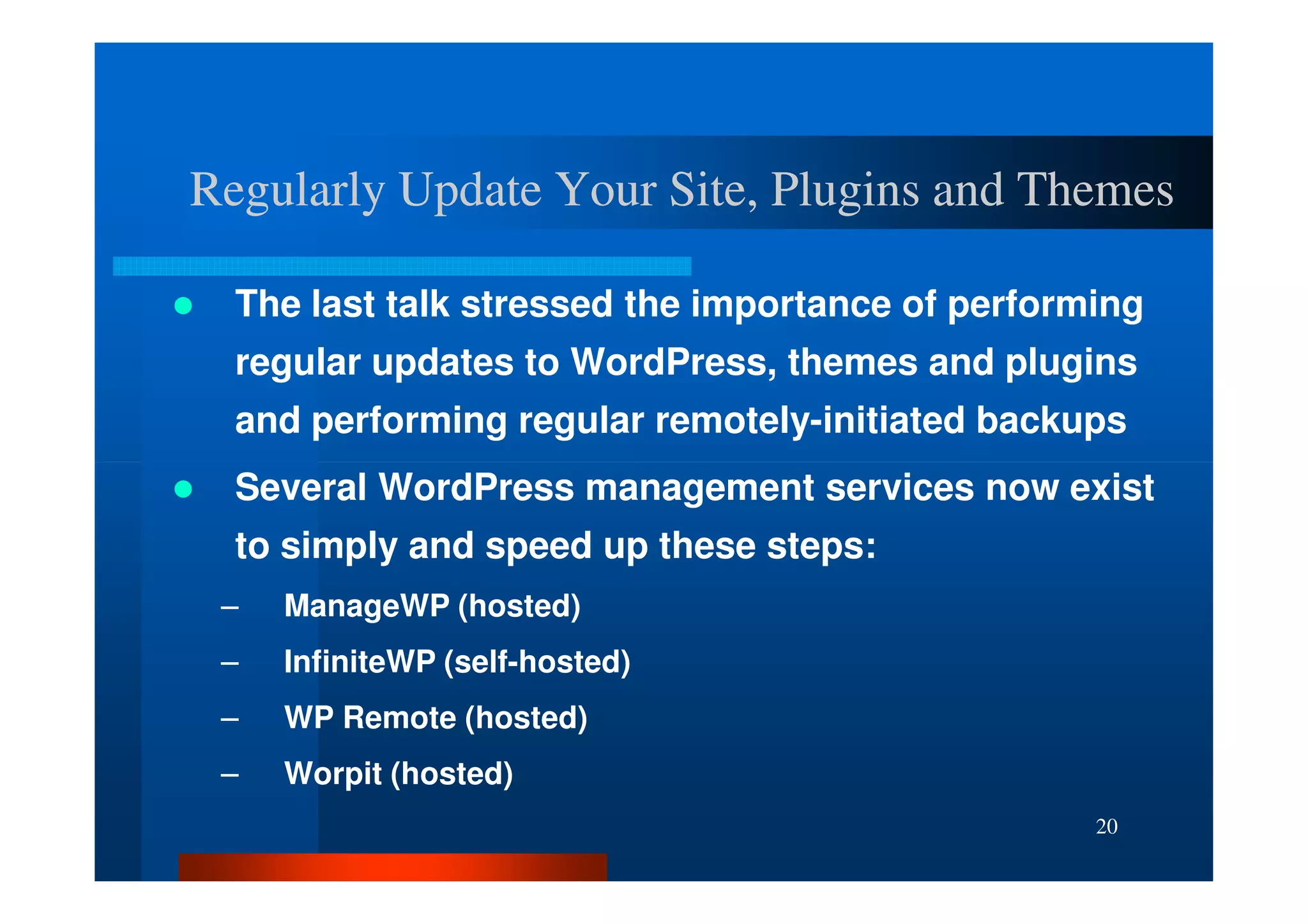 Regularly Update Your Site, Plugins and Themes

  The last talk stressed the importance of performing
  regular updates to WordPress, themes and plugins
  and performing regular remotely-initiated backups
  Several WordPress management services now exist
  to simply and speed up these steps:
 –   ManageWP (hosted)
 –   InfiniteWP (self-hosted)
 –   WP Remote (hosted)
 –   Worpit (hosted)
                                                  20
 