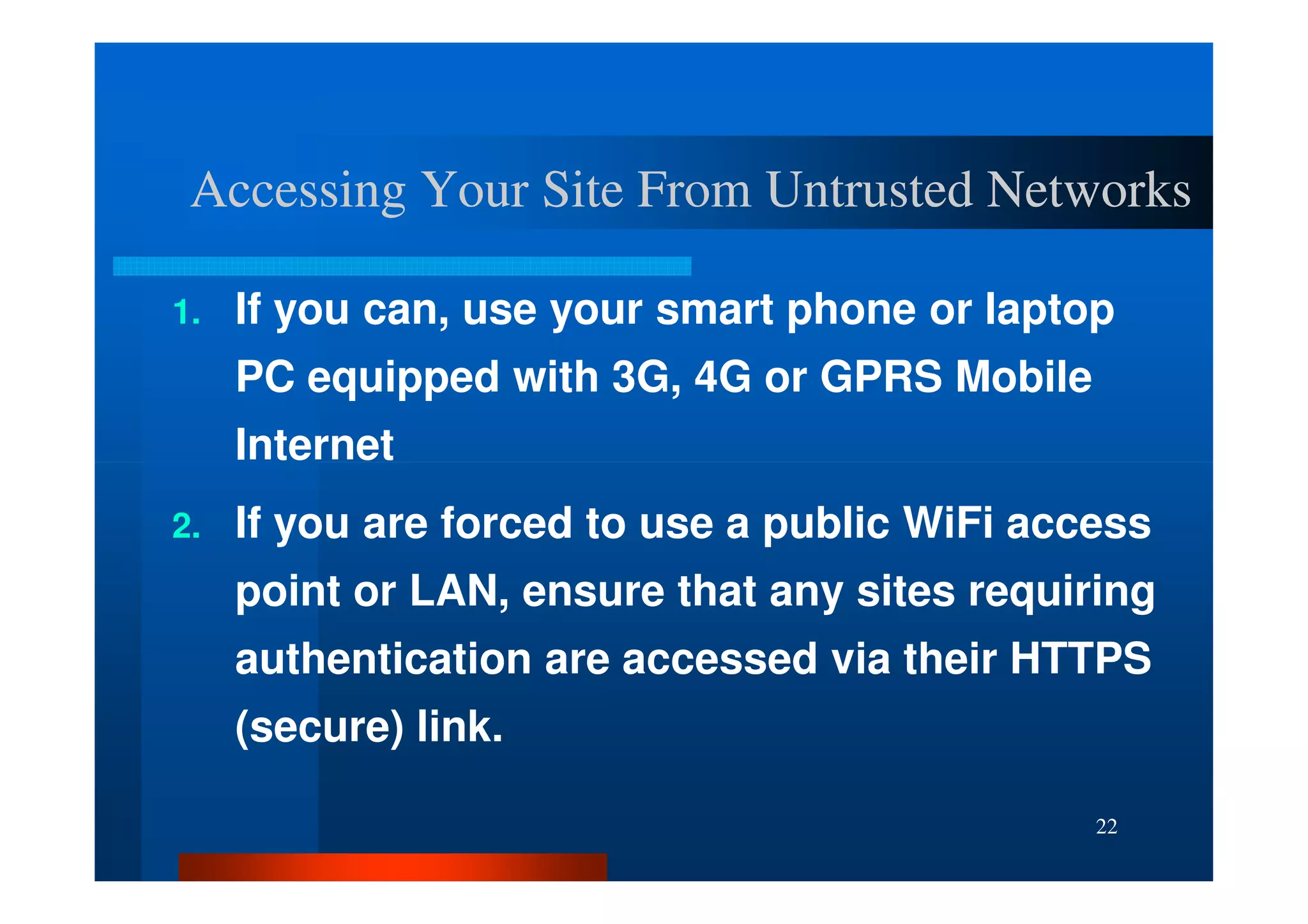 Accessing Your Site From Untrusted Networks

1.   If you can, use your smart phone or laptop
     PC equipped with 3G, 4G or GPRS Mobile
     Internet
2.   If you are forced to use a public WiFi access
     point or LAN, ensure that any sites requiring
     authentication are accessed via their HTTPS
     (secure) link.

                                               22
 