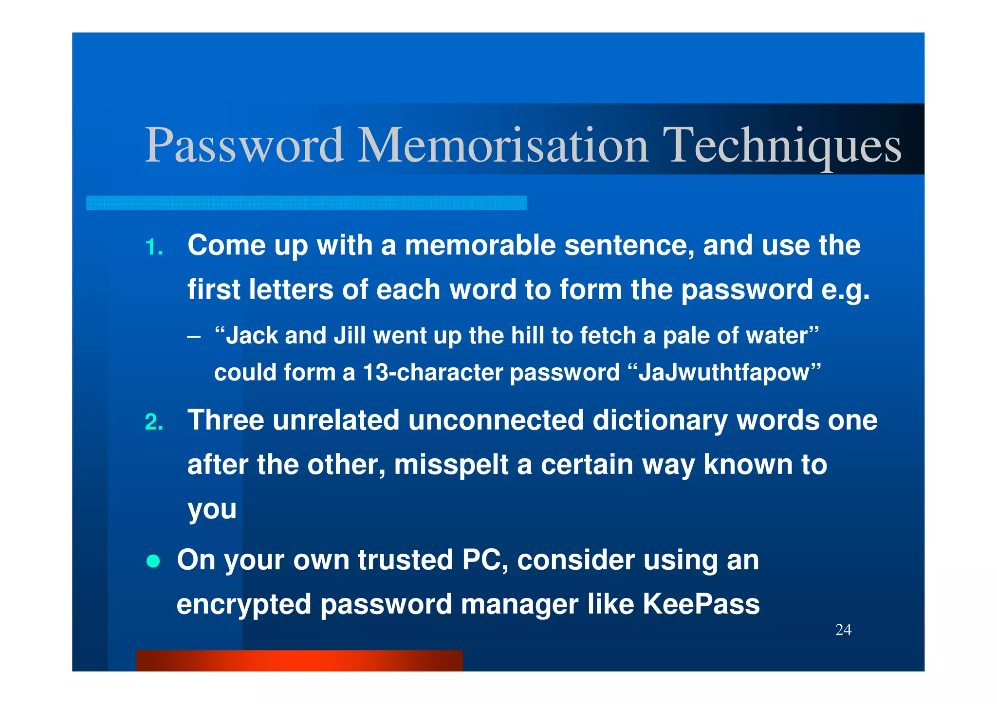 Password Memorisation Techniques
1.   Come up with a memorable sentence, and use the
     first letters of each word to form the password e.g.
     – “Jack and Jill went up the hill to fetch a pale of water”
       could form a 13-character password “JaJwuthtfapow”

2.   Three unrelated unconnected dictionary words one
     after the other, misspelt a certain way known to
     you
     On your own trusted PC, consider using an
     encrypted password manager like KeePass
                                                                   24
 