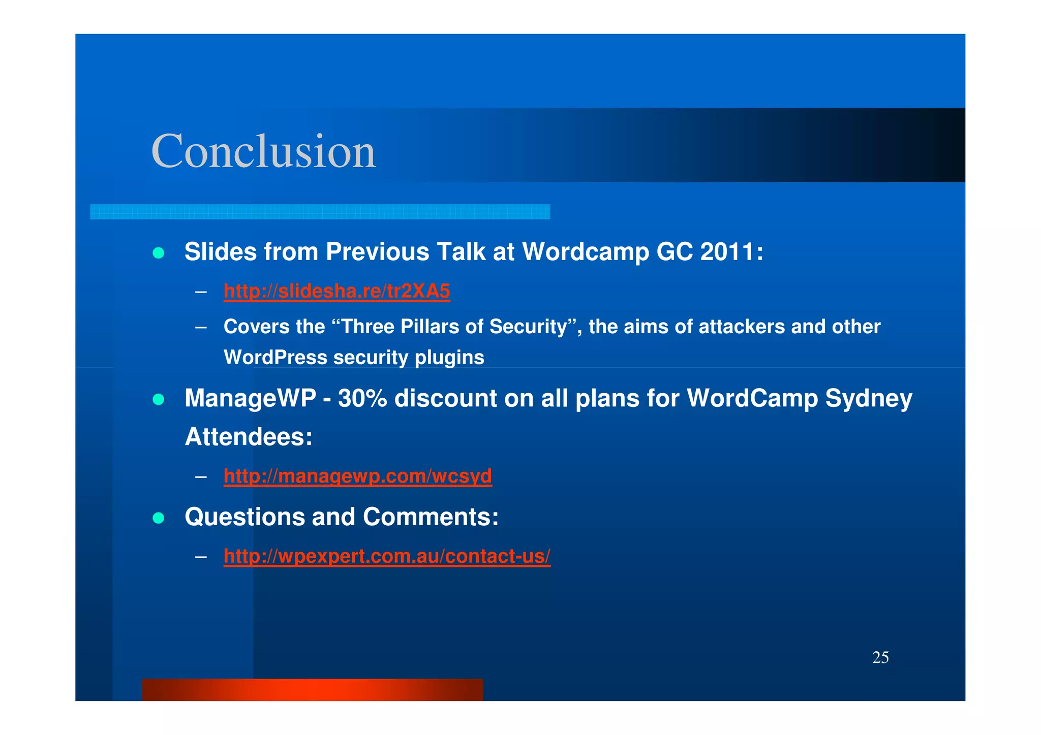 Conclusion
 Slides from Previous Talk at Wordcamp GC 2011:
 – http://slidesha.re/tr2XA5
 – Covers the “Three Pillars of Security”, the aims of attackers and other
    WordPress security plugins

 ManageWP - 30% discount on all plans for WordCamp Sydney
 Attendees:
 – http://managewp.com/wcsyd

 Questions and Comments:
 – http://wpexpert.com.au/contact-us/




                                                                         25
 