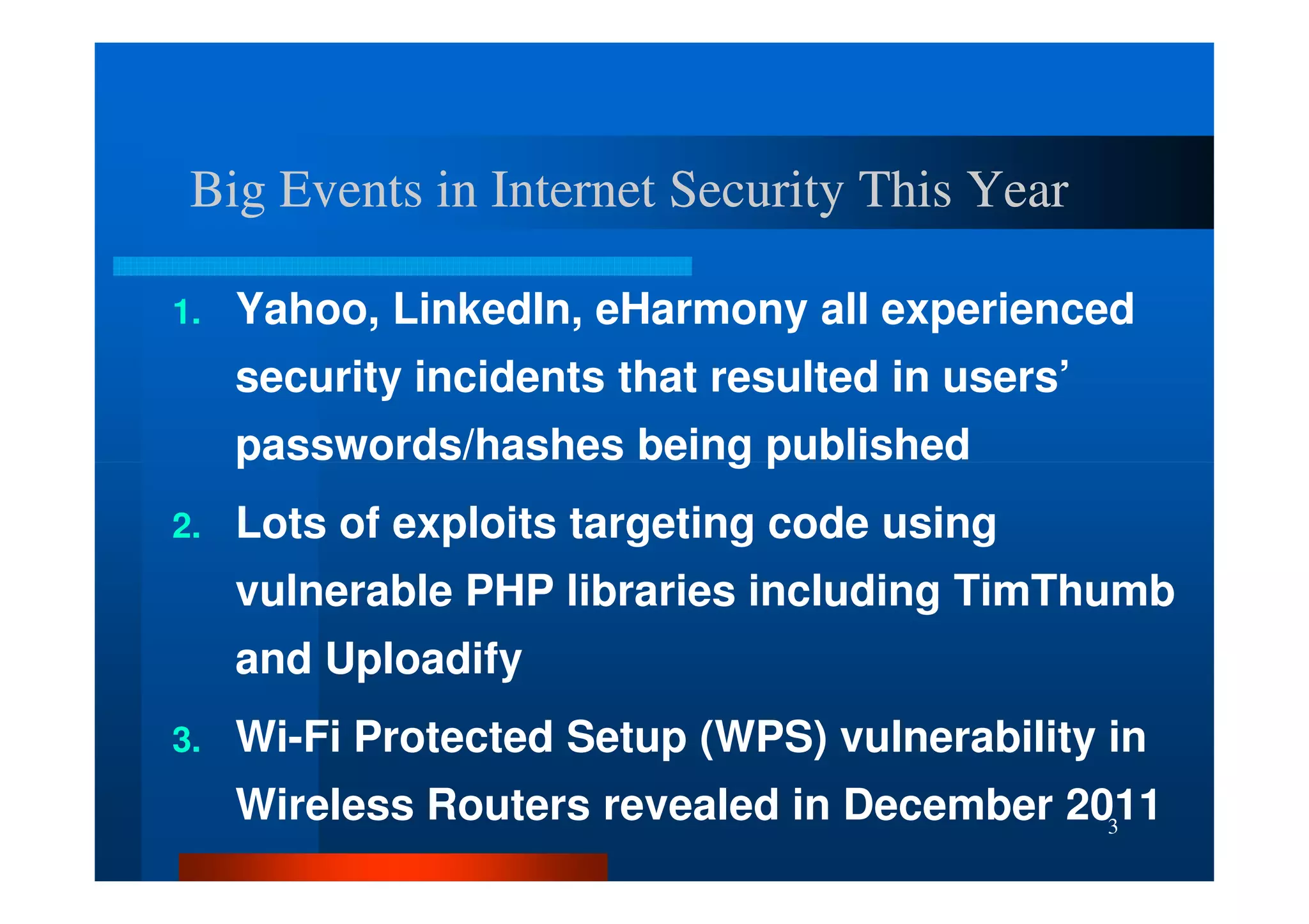 Big Events in Internet Security This Year

1.   Yahoo, LinkedIn, eHarmony all experienced
     security incidents that resulted in users’
     passwords/hashes being published
2.   Lots of exploits targeting code using
     vulnerable PHP libraries including TimThumb
     and Uploadify
3.   Wi-Fi Protected Setup (WPS) vulnerability in
     Wireless Routers revealed in December 2011
                                             3
 