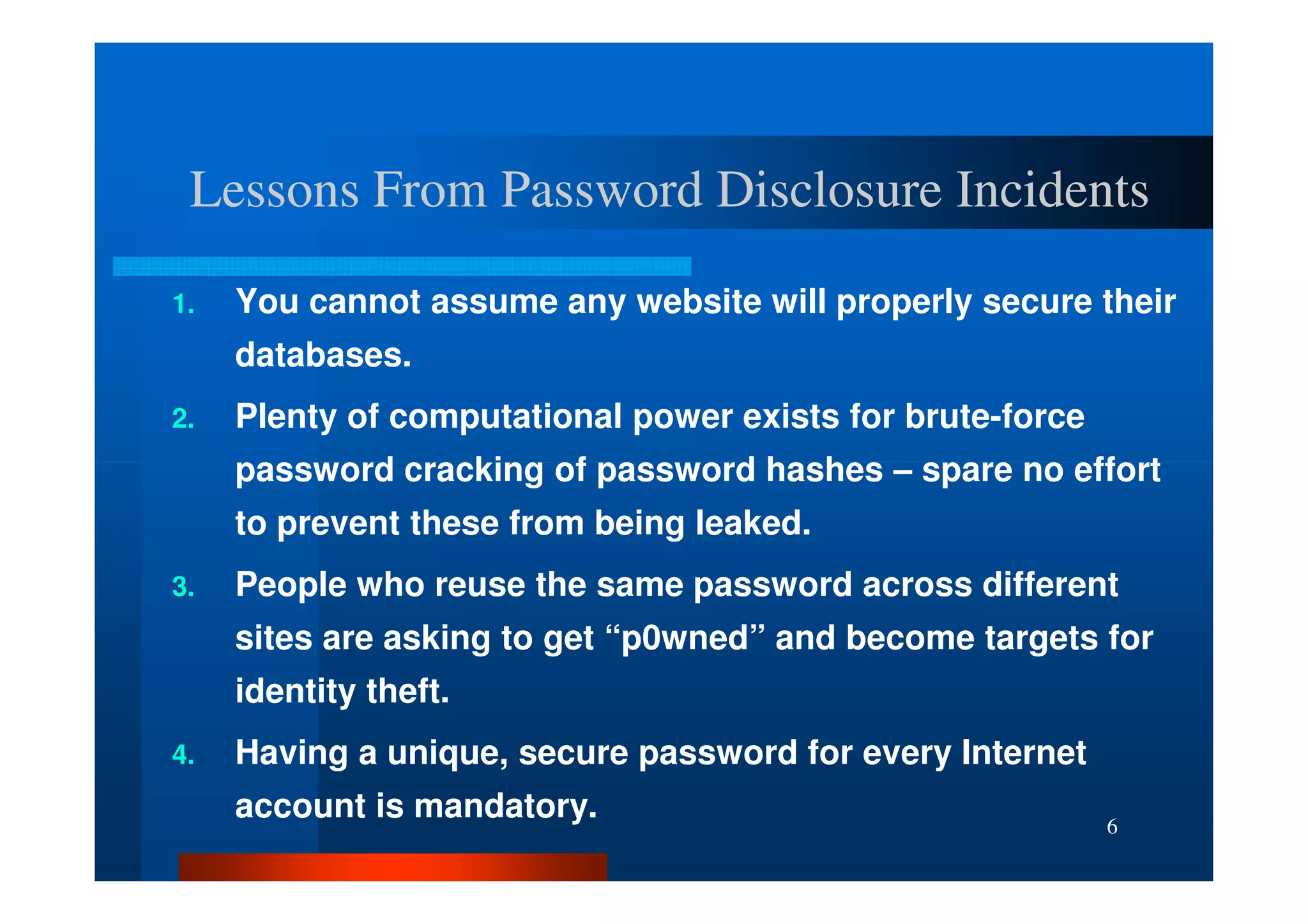 Lessons From Password Disclosure Incidents

1.   You cannot assume any website will properly secure their
     databases.
2.   Plenty of computational power exists for brute-force
     password cracking of password hashes – spare no effort
     to prevent these from being leaked.
3.   People who reuse the same password across different
     sites are asking to get “p0wned” and become targets for
     identity theft.
4.   Having a unique, secure password for every Internet
     account is mandatory.                                  6
 