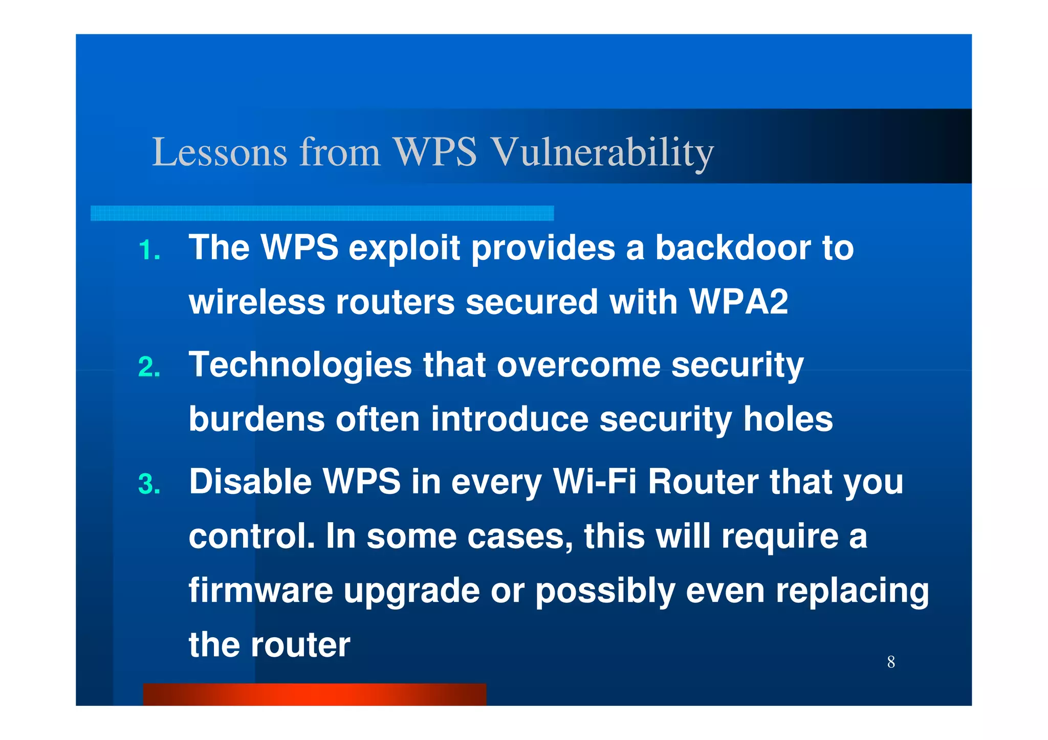 Lessons from WPS Vulnerability

1.   The WPS exploit provides a backdoor to
     wireless routers secured with WPA2
2.   Technologies that overcome security
     burdens often introduce security holes
3.   Disable WPS in every Wi-Fi Router that you
     control. In some cases, this will require a
     firmware upgrade or possibly even replacing
     the router                                    8
 