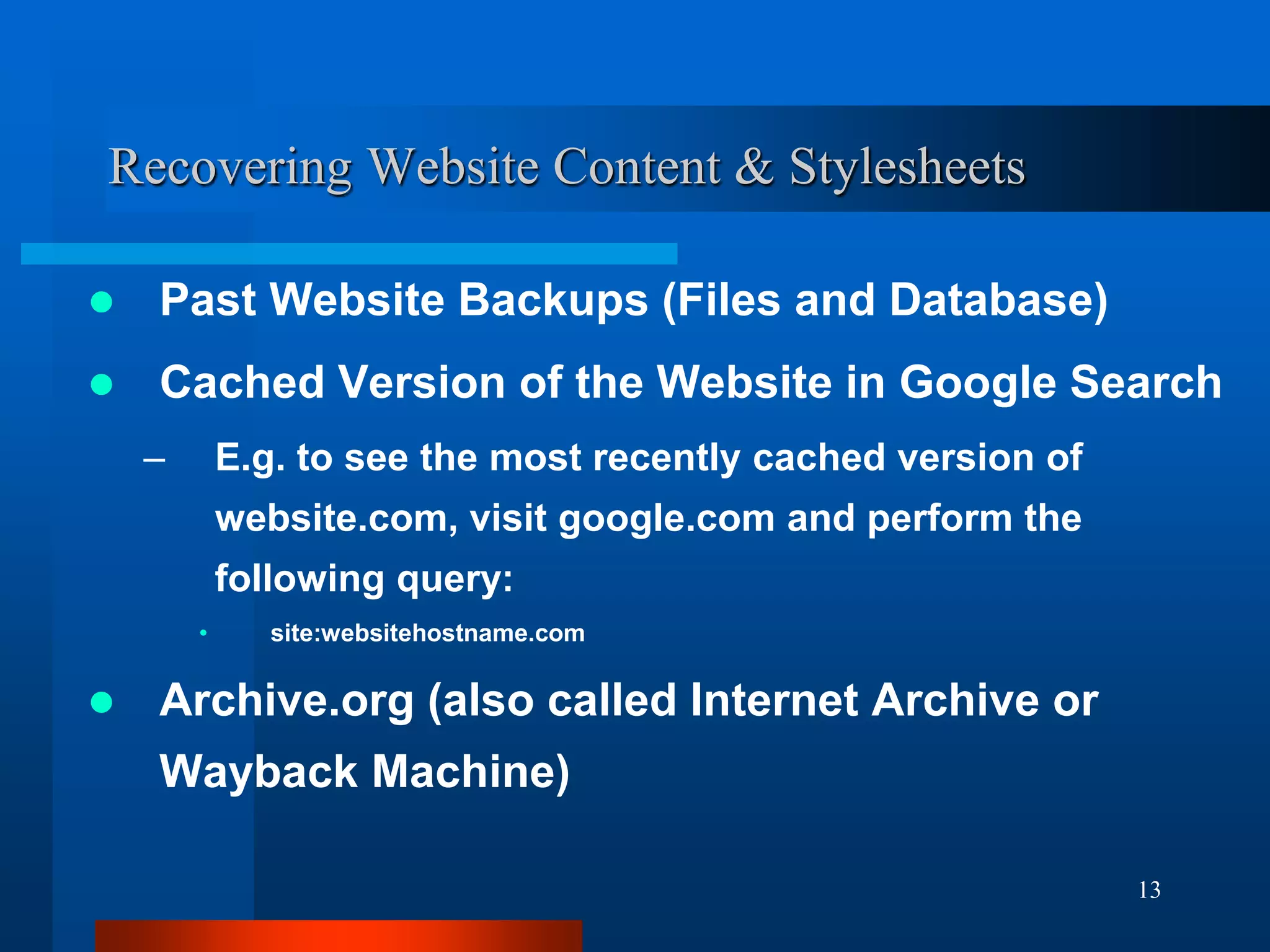 13
Recovering Website Content & Stylesheets
 Past Website Backups (Files and Database)
 Cached Version of the Website in Google Search
– E.g. to see the most recently cached version of
website.com, visit google.com and perform the
following query:
• site:websitehostname.com
 Archive.org (also called Internet Archive or
Wayback Machine)
 