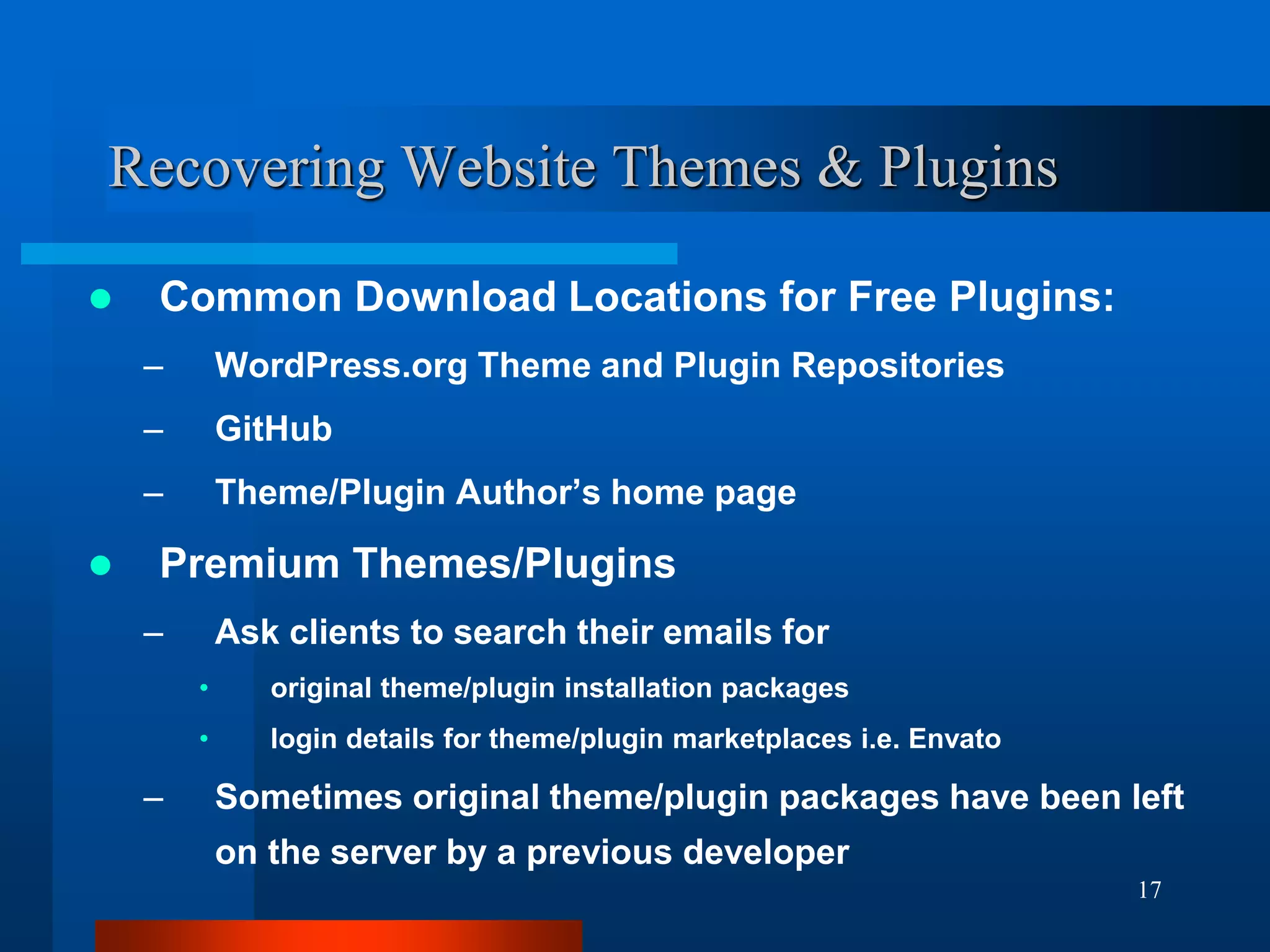17
Recovering Website Themes & Plugins
 Common Download Locations for Free Plugins:
– WordPress.org Theme and Plugin Repositories
– GitHub
– Theme/Plugin Author’s home page
 Premium Themes/Plugins
– Ask clients to search their emails for
• original theme/plugin installation packages
• login details for theme/plugin marketplaces i.e. Envato
– Sometimes original theme/plugin packages have been left
on the server by a previous developer
 