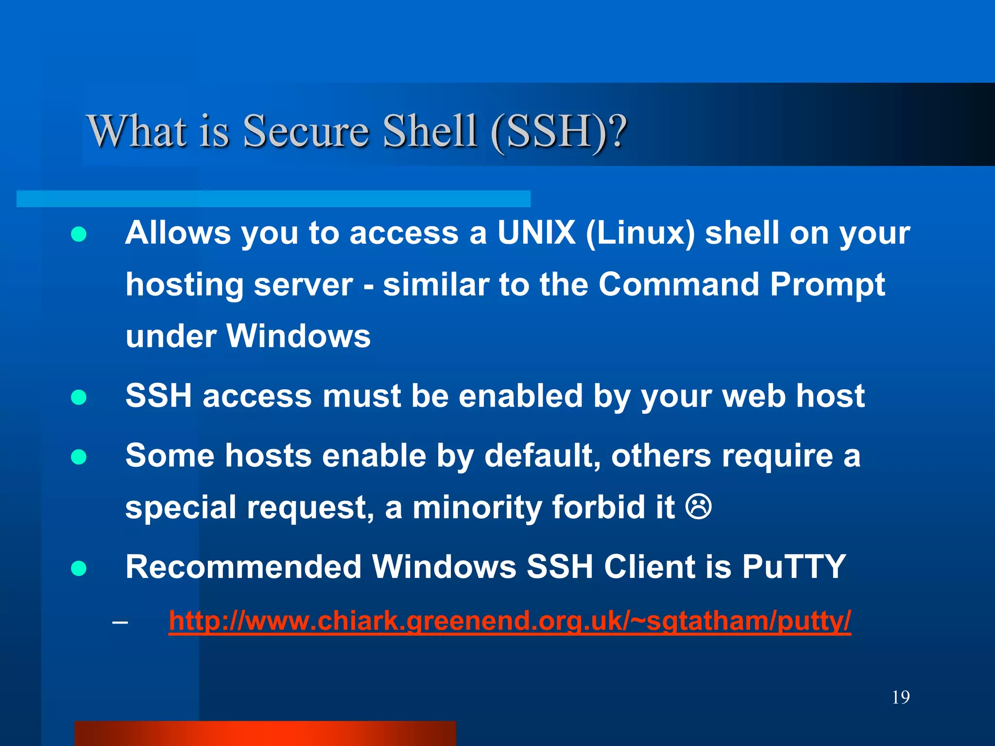 19
What is Secure Shell (SSH)?
 Allows you to access a UNIX (Linux) shell on your
hosting server - similar to the Command Prompt
under Windows
 SSH access must be enabled by your web host
 Some hosts enable by default, others require a
special request, a minority forbid it 
 Recommended Windows SSH Client is PuTTY
– http://www.chiark.greenend.org.uk/~sgtatham/putty/
 