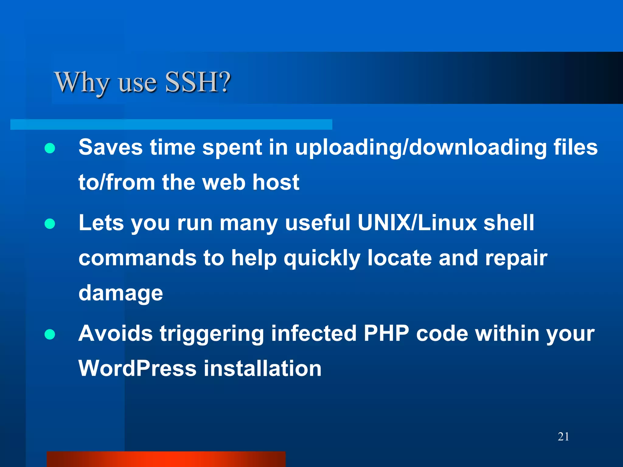 21
Why use SSH?
 Saves time spent in uploading/downloading files
to/from the web host
 Lets you run many useful UNIX/Linux shell
commands to help quickly locate and repair
damage
 Avoids triggering infected PHP code within your
WordPress installation
 
