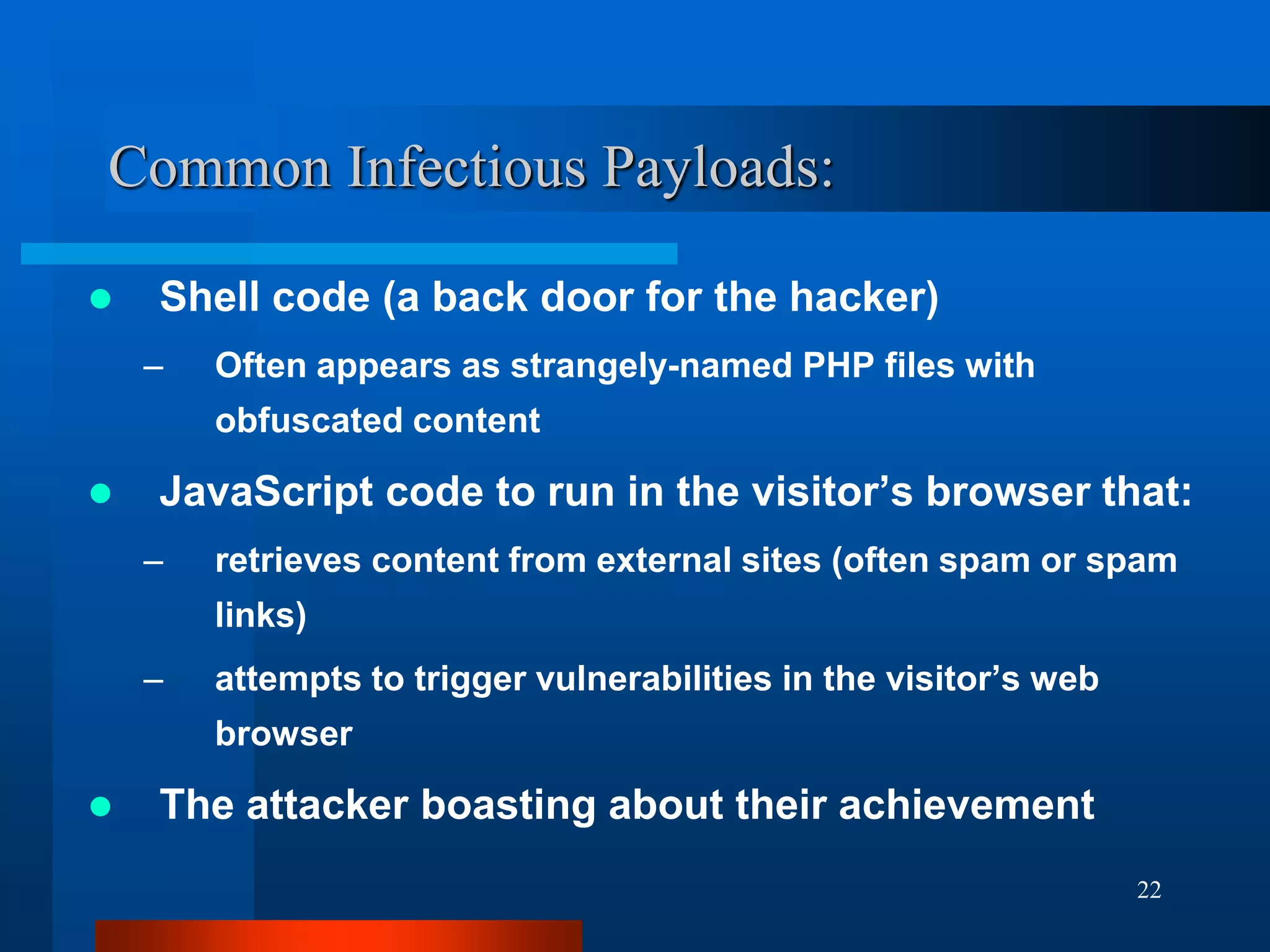 22
Common Infectious Payloads:
 Shell code (a back door for the hacker)
– Often appears as strangely-named PHP files with
obfuscated content
 JavaScript code to run in the visitor’s browser that:
– retrieves content from external sites (often spam or spam
links)
– attempts to trigger vulnerabilities in the visitor’s web
browser
 The attacker boasting about their achievement
 