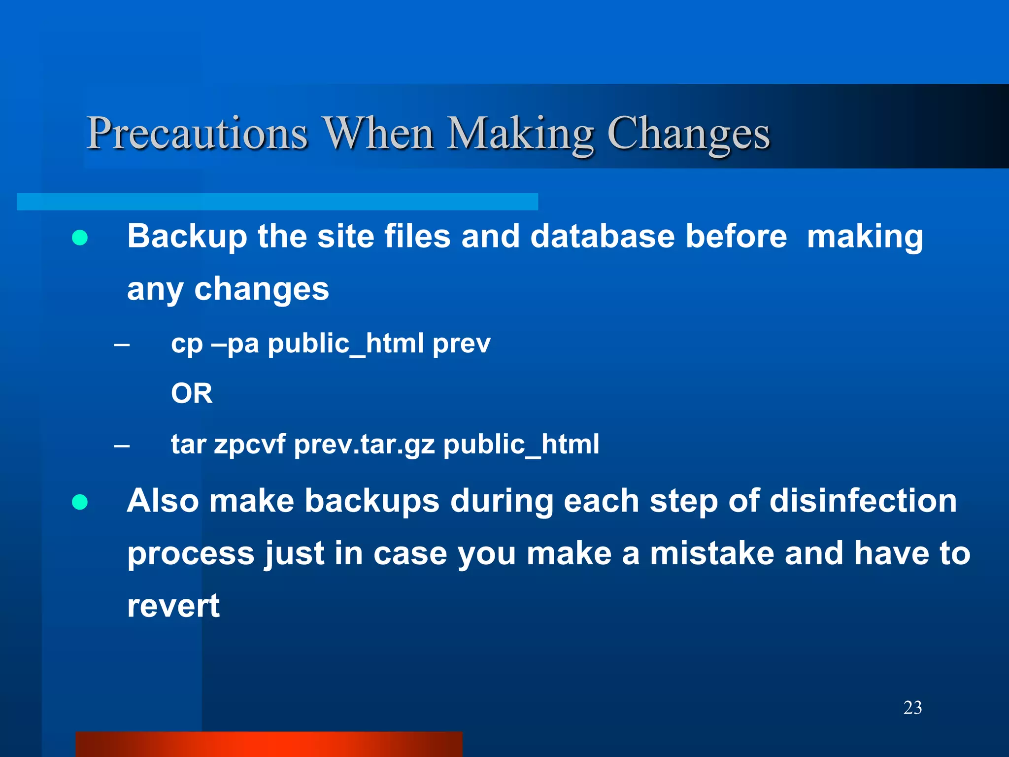 23
Precautions When Making Changes
 Backup the site files and database before making
any changes
– cp –pa public_html prev
OR
– tar zpcvf prev.tar.gz public_html
 Also make backups during each step of disinfection
process just in case you make a mistake and have to
revert
 