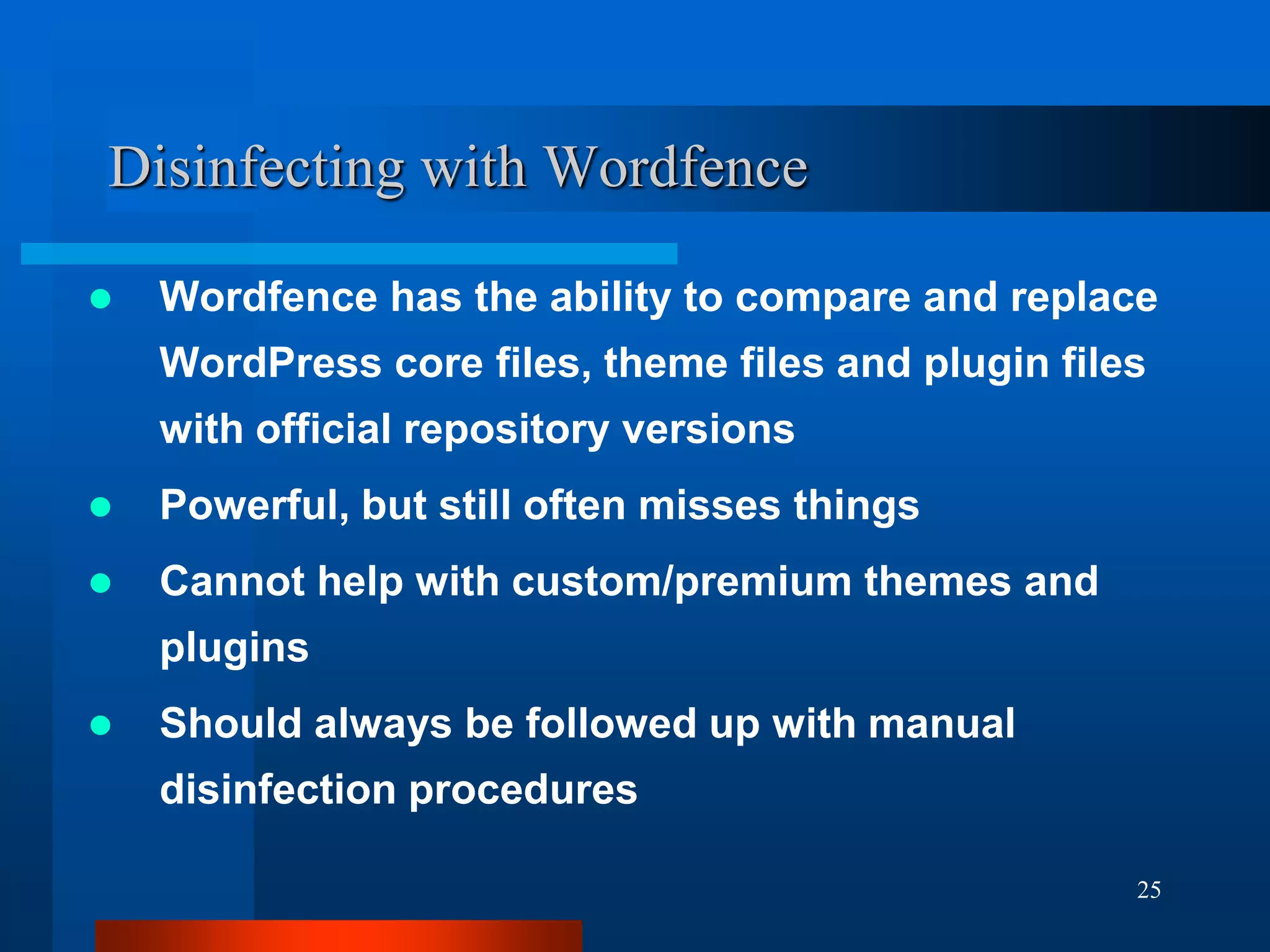 25
Disinfecting with Wordfence
 Wordfence has the ability to compare and replace
WordPress core files, theme files and plugin files
with official repository versions
 Powerful, but still often misses things
 Cannot help with custom/premium themes and
plugins
 Should always be followed up with manual
disinfection procedures
 