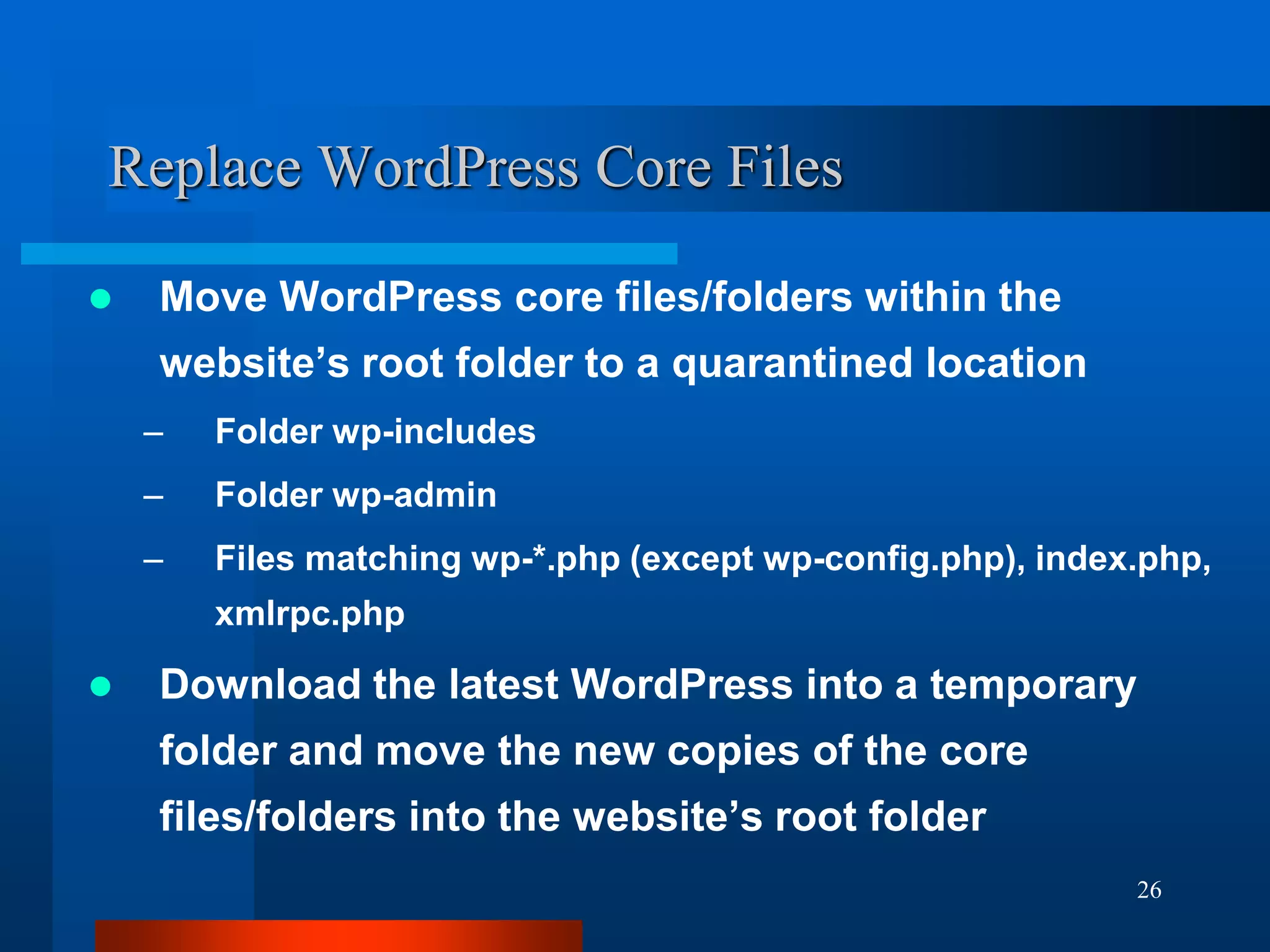 26
Replace WordPress Core Files
 Move WordPress core files/folders within the
website’s root folder to a quarantined location
– Folder wp-includes
– Folder wp-admin
– Files matching wp-*.php (except wp-config.php), index.php,
xmlrpc.php
 Download the latest WordPress into a temporary
folder and move the new copies of the core
files/folders into the website’s root folder
 