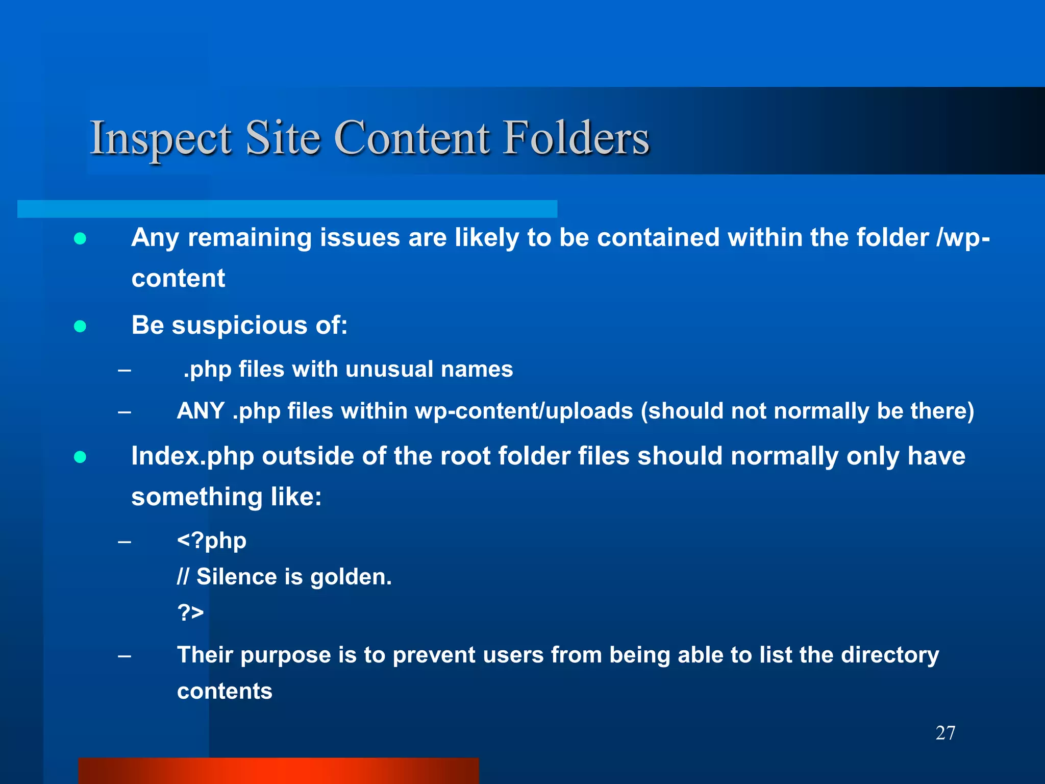 27
Inspect Site Content Folders
 Any remaining issues are likely to be contained within the folder /wp-
content
 Be suspicious of:
– .php files with unusual names
– ANY .php files within wp-content/uploads (should not normally be there)
 Index.php outside of the root folder files should normally only have
something like:
– <?php
// Silence is golden.
?>
– Their purpose is to prevent users from being able to list the directory
contents
 