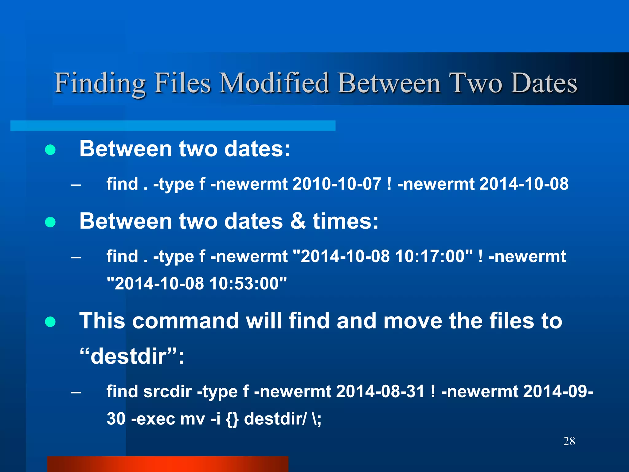 28
Finding Files Modified Between Two Dates
 Between two dates:
– find . -type f -newermt 2010-10-07 ! -newermt 2014-10-08
 Between two dates & times:
– find . -type f -newermt "2014-10-08 10:17:00" ! -newermt
"2014-10-08 10:53:00"
 This command will find and move the files to
“destdir”:
– find srcdir -type f -newermt 2014-08-31 ! -newermt 2014-09-
30 -exec mv -i {} destdir/ ;
 