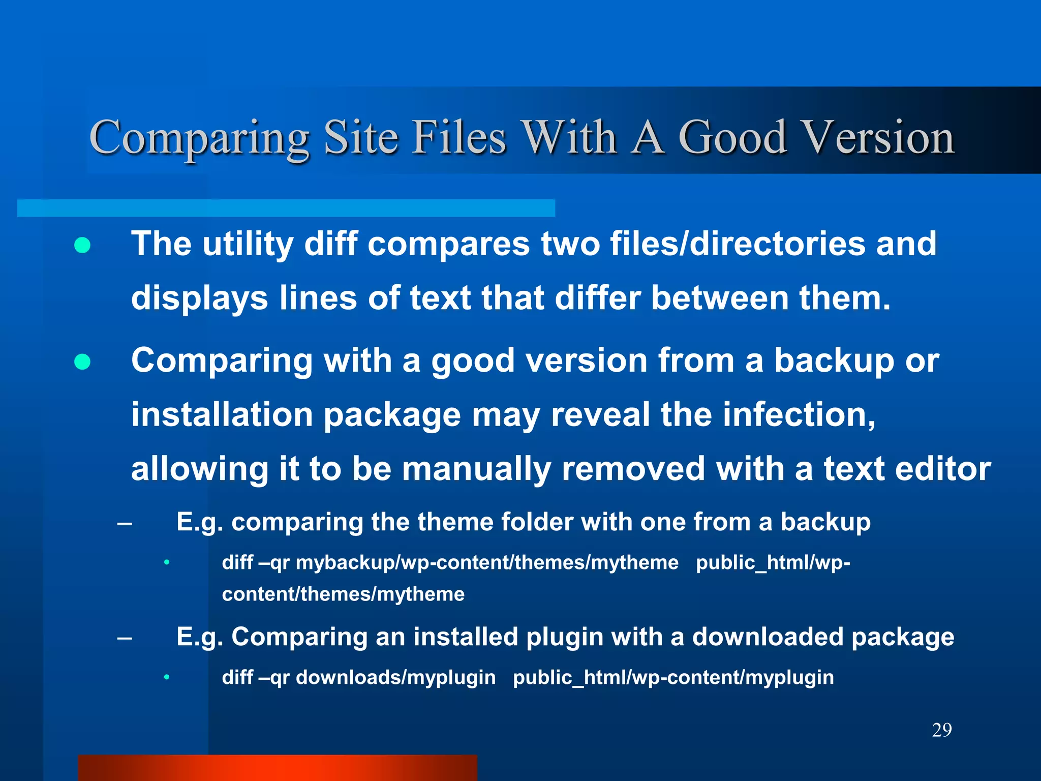 29
Comparing Site Files With A Good Version
 The utility diff compares two files/directories and
displays lines of text that differ between them.
 Comparing with a good version from a backup or
installation package may reveal the infection,
allowing it to be manually removed with a text editor
– E.g. comparing the theme folder with one from a backup
• diff –qr mybackup/wp-content/themes/mytheme public_html/wp-
content/themes/mytheme
– E.g. Comparing an installed plugin with a downloaded package
• diff –qr downloads/myplugin public_html/wp-content/myplugin
 