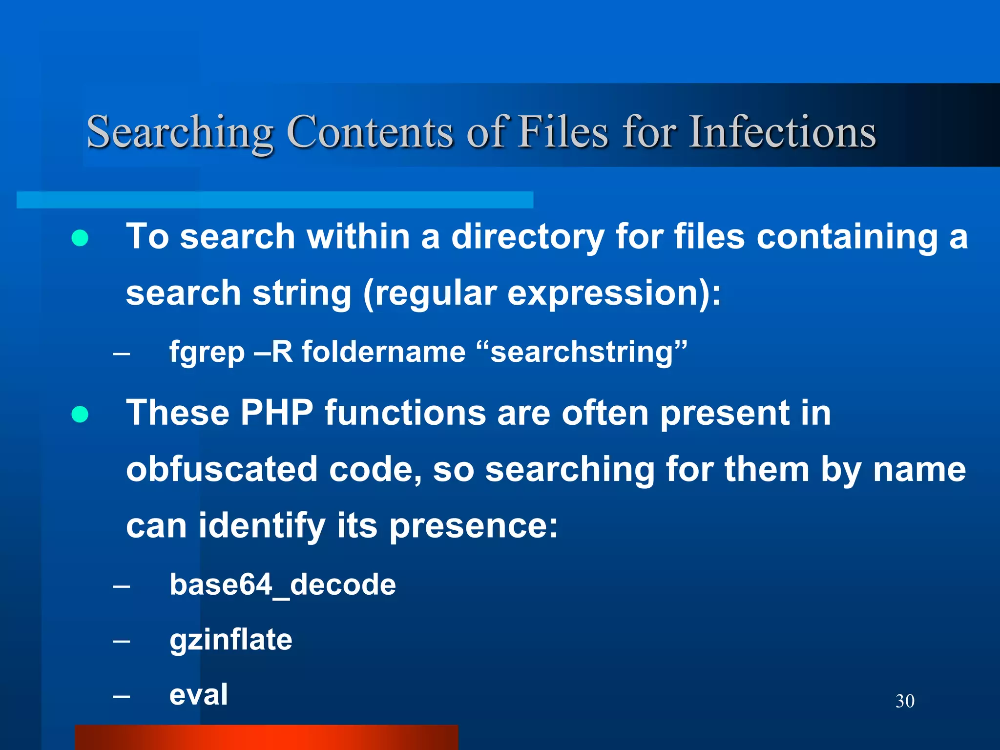 30
Searching Contents of Files for Infections
 To search within a directory for files containing a
search string (regular expression):
– fgrep –R foldername “searchstring”
 These PHP functions are often present in
obfuscated code, so searching for them by name
can identify its presence:
– base64_decode
– gzinflate
– eval
 