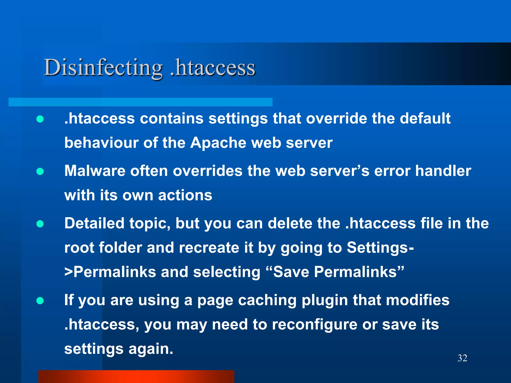 32
Disinfecting .htaccess
 .htaccess contains settings that override the default
behaviour of the Apache web server
 Malware often overrides the web server’s error handler
with its own actions
 Detailed topic, but you can delete the .htaccess file in the
root folder and recreate it by going to Settings-
>Permalinks and selecting “Save Permalinks”
 If you are using a page caching plugin that modifies
.htaccess, you may need to reconfigure or save its
settings again.
 