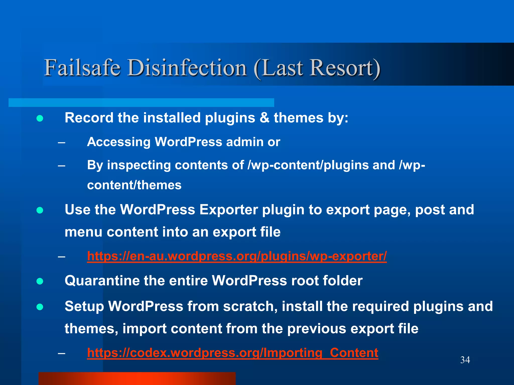 34
Failsafe Disinfection (Last Resort)
 Record the installed plugins & themes by:
– Accessing WordPress admin or
– By inspecting contents of /wp-content/plugins and /wp-
content/themes
 Use the WordPress Exporter plugin to export page, post and
menu content into an export file
– https://en-au.wordpress.org/plugins/wp-exporter/
 Quarantine the entire WordPress root folder
 Setup WordPress from scratch, install the required plugins and
themes, import content from the previous export file
– https://codex.wordpress.org/Importing_Content
 