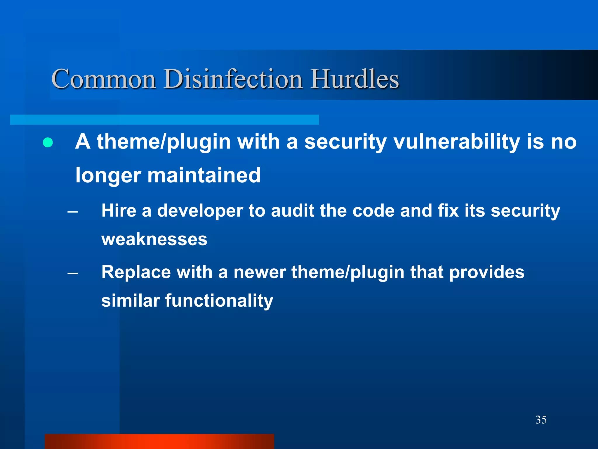 35
Common Disinfection Hurdles
 A theme/plugin with a security vulnerability is no
longer maintained
– Hire a developer to audit the code and fix its security
weaknesses
– Replace with a newer theme/plugin that provides
similar functionality
 