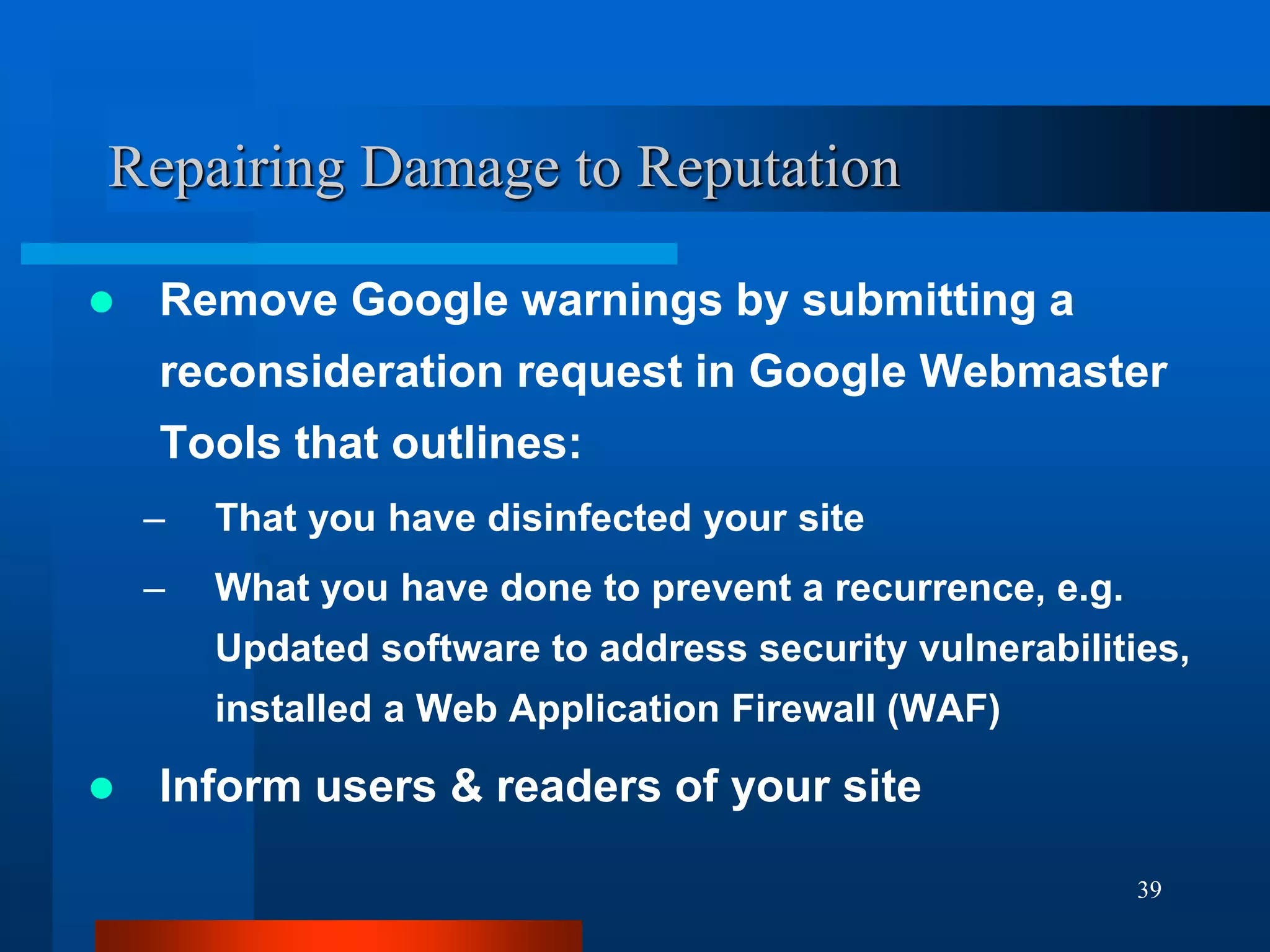 39
Repairing Damage to Reputation
 Remove Google warnings by submitting a
reconsideration request in Google Webmaster
Tools that outlines:
– That you have disinfected your site
– What you have done to prevent a recurrence, e.g.
Updated software to address security vulnerabilities,
installed a Web Application Firewall (WAF)
 Inform users & readers of your site
 