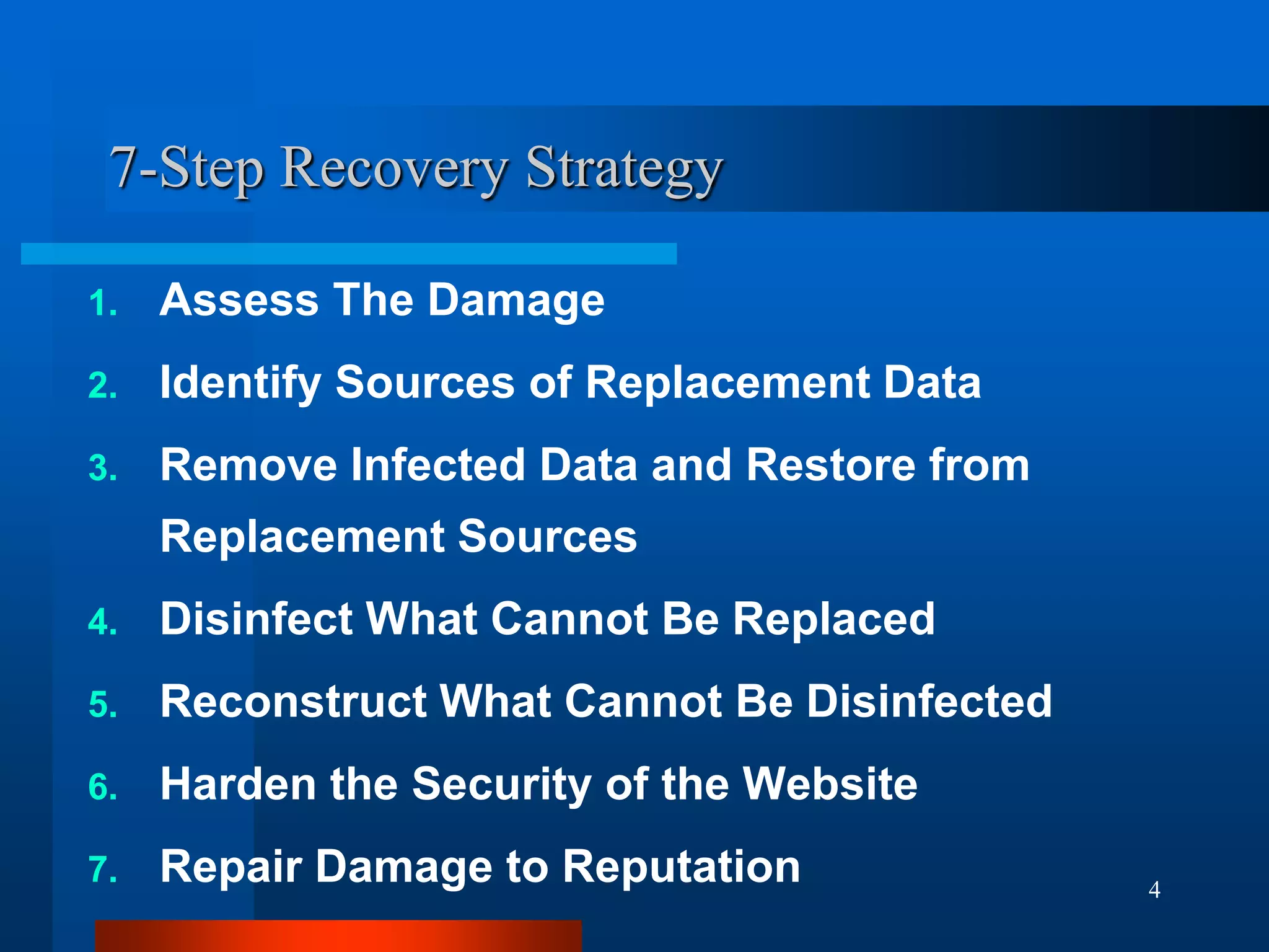 4
7-Step Recovery Strategy
1. Assess The Damage
2. Identify Sources of Replacement Data
3. Remove Infected Data and Restore from
Replacement Sources
4. Disinfect What Cannot Be Replaced
5. Reconstruct What Cannot Be Disinfected
6. Harden the Security of the Website
7. Repair Damage to Reputation
 