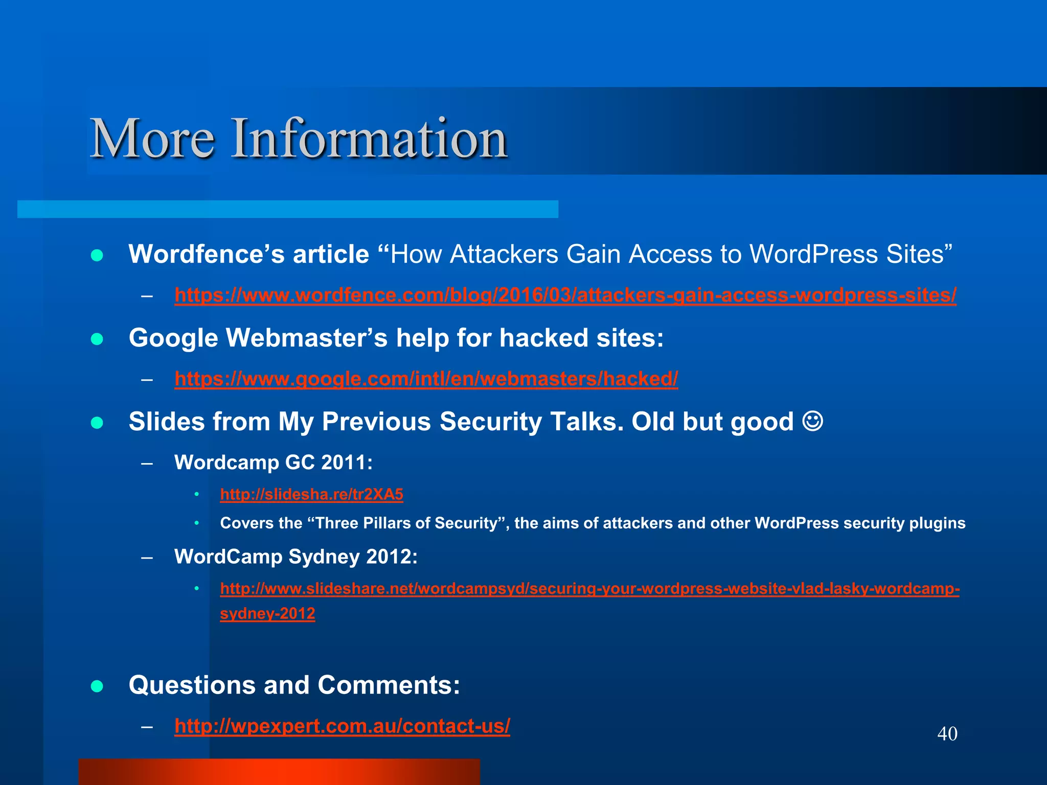 40
More Information
 Wordfence’s article “How Attackers Gain Access to WordPress Sites”
– https://www.wordfence.com/blog/2016/03/attackers-gain-access-wordpress-sites/
 Google Webmaster’s help for hacked sites:
– https://www.google.com/intl/en/webmasters/hacked/
 Slides from My Previous Security Talks. Old but good 
– Wordcamp GC 2011:
• http://slidesha.re/tr2XA5
• Covers the “Three Pillars of Security”, the aims of attackers and other WordPress security plugins
– WordCamp Sydney 2012:
• http://www.slideshare.net/wordcampsyd/securing-your-wordpress-website-vlad-lasky-wordcamp-
sydney-2012
 Questions and Comments:
– http://wpexpert.com.au/contact-us/
 