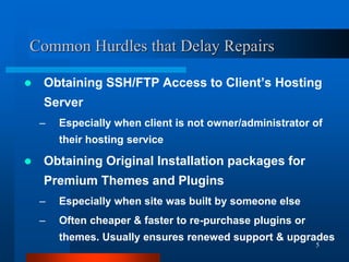 5
Common Hurdles that Delay Repairs
 Obtaining SSH/FTP Access to Client’s Hosting
Server
– Especially when client is not owner/administrator of
their hosting service
 Obtaining Original Installation packages for
Premium Themes and Plugins
– Especially when site was built by someone else
– Often cheaper & faster to re-purchase plugins or
themes. Usually ensures renewed support & upgrades
 