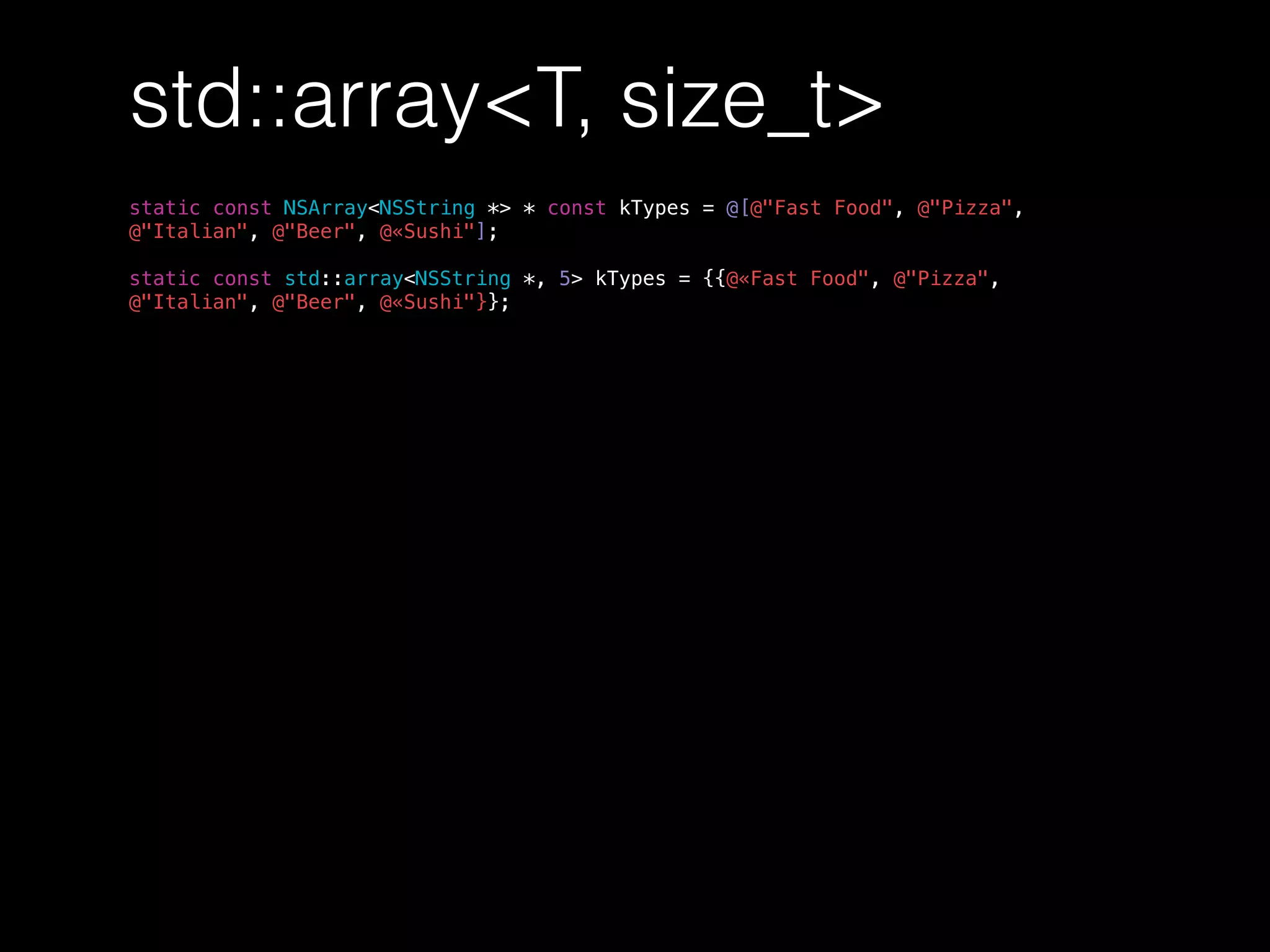 std::array<T, size_t>
static const NSArray<NSString *> * const kTypes = @[@"Fast Food", @"Pizza",
@"Italian", @"Beer", @«Sushi"];
static const std::array<NSString *, 5> kTypes = {{@«Fast Food", @"Pizza",
@"Italian", @"Beer", @«Sushi"}};
 