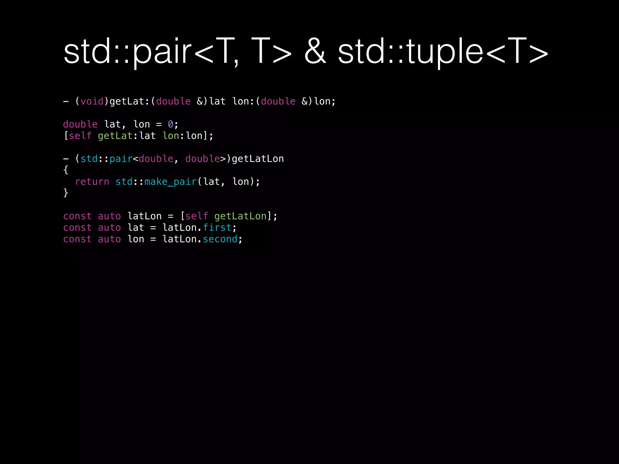 std::pair<T, T> & std::tuple<T>
- (void)getLat:(double &)lat lon:(double &)lon;
double lat, lon = 0;
[self getLat:lat lon:lon];
- (std::pair<double, double>)getLatLon
{
return std::make_pair(lat, lon);
}
const auto latLon = [self getLatLon];
const auto lat = latLon.first;
const auto lon = latLon.second;
 
