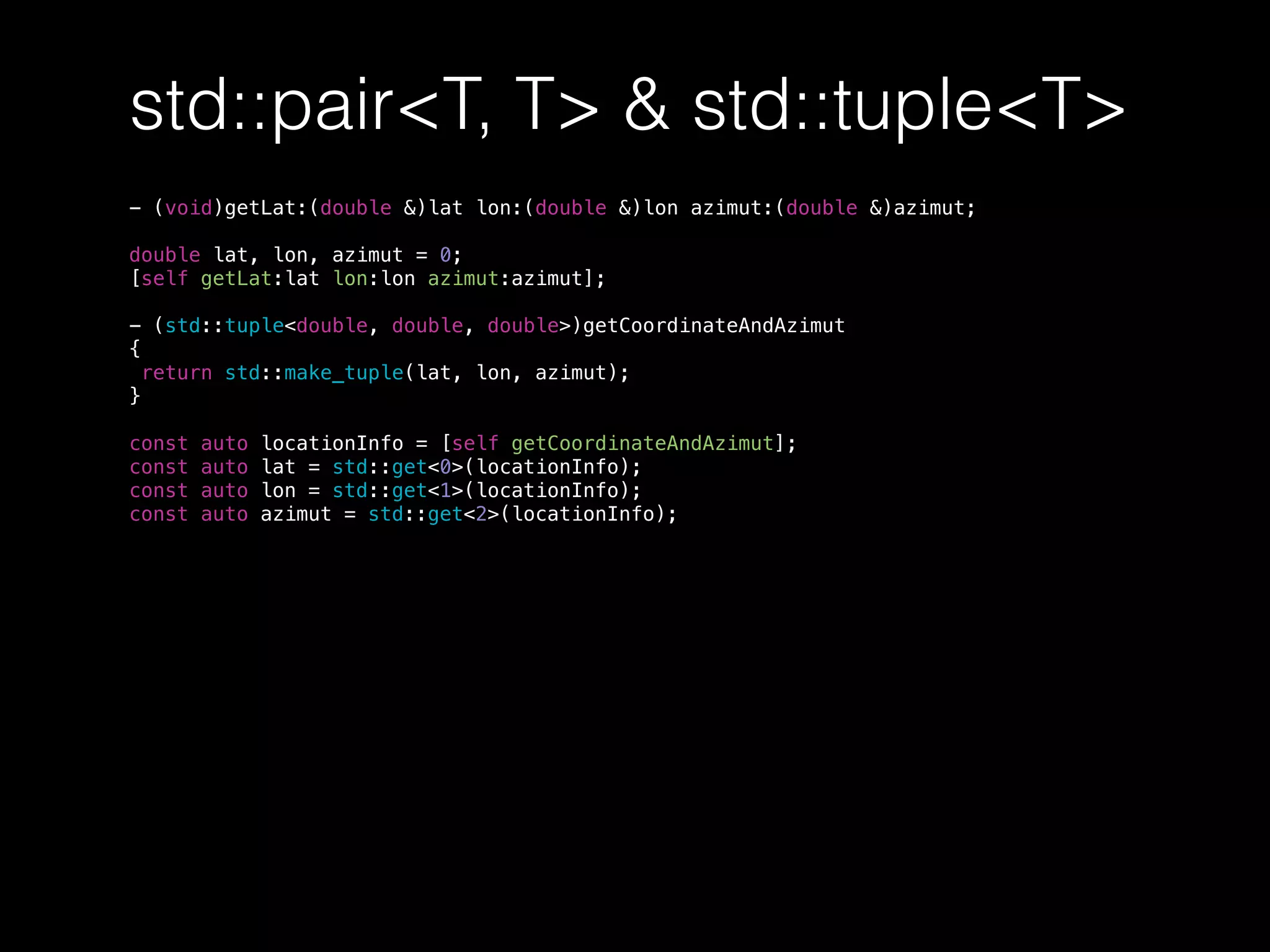 std::pair<T, T> & std::tuple<T>
- (void)getLat:(double &)lat lon:(double &)lon azimut:(double &)azimut;
double lat, lon, azimut = 0;
[self getLat:lat lon:lon azimut:azimut];
- (std::tuple<double, double, double>)getCoordinateAndAzimut
{
return std::make_tuple(lat, lon, azimut);
}
const auto locationInfo = [self getCoordinateAndAzimut];
const auto lat = std::get<0>(locationInfo);
const auto lon = std::get<1>(locationInfo);
const auto azimut = std::get<2>(locationInfo);
 