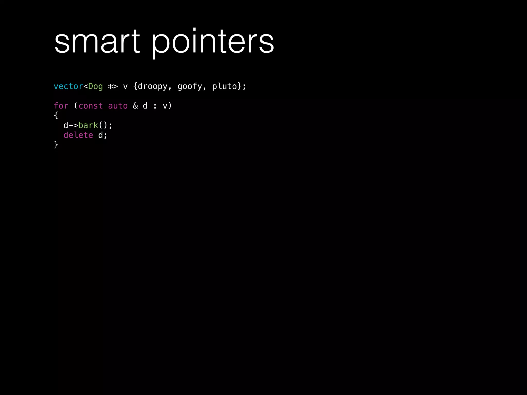 smart pointers
vector<Dog *> v {droopy, goofy, pluto};
for (const auto & d : v)
{
d->bark();
delete d;
}
 